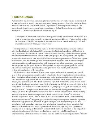 I. Introduction
Patient safety has received increasing focus over the past several decades as the impact
of medical errors in health care has drawn increasing attention from the public and the
medical community. The World Health Organization defines patient safety as “the
reduction of risk of unnecessary harm associated with health care to an acceptable
minimum.”1 Others have described patient safety as
a discipline in the health care sector that applies safety science methods toward the
goal of achieving a trustworthy system of health care delivery. Patient safety is also
an attribute of health care systems; it minimizes the incidence and impact of, and
maximizes recovery from, adverse events.2
The importance of patient safety came to the forefront of public discourse in 1999
after the Institute of Medicine (IOM; renamed the National Academy of Medicine in
2015) published the landmark report To Err Is Human: Building a Safer Healthcare System,
which estimated that between 44,000 and 98,000 people die each year in US hospitals
from medical errors and that over half of these deaths are preventable.3 Until this report
was released, the inherent high-risk environment of medicine that includes complex
patient conditions and tasks coupled with time and workflow pressures was largely
unrecognized by the general public. This greater transparency prompted the public,
who are essentially the patients advocating for their own health, to hasten the
systematic evaluation of the problem.
While there is clear evidence that adverse events and medical errors in our health
care system are compromising the safety of patients, there remains inconsistency from
study to study and ambiguity in terminology as to what constitutes a medical error.
This has created significant debate as to the most reliable estimates of errors, near
misses, and patient harm. The death estimates reported by the IOM were drawn from
over 45,000 discharge records in New York, Colorado, and Utah in the mid-1980s to the
early 1990s.4-6 Another study indicated that 142,000 people die globally each year from
medical errors.7 Using broader definitions, yet another study suggested that over
400,000 patients die prematurely each year due to preventable medical errors, making
medical errors the third leading cause of death in the United States.8 In addition,
patients experience harm 10 to 20 times more frequently than death, demonstrating
significant morbidity.8 Staggering accounts of wrong-site surgeries, missed diagnoses,
poor discharge processes, retained surgical sponges, incorrect patient procedures,
transfusion and transplant mishaps, and medication errors have been reported. Yet
medical errors continue to impact patients and clinicians regularly and represent a
leading cause of injury and mortality in the United States. In addition to the impact on
patients, families, and clinicians, medical errors and preventable deaths cost
approximately $20 billion annually in lost income and health care expenditures.9 Health
 