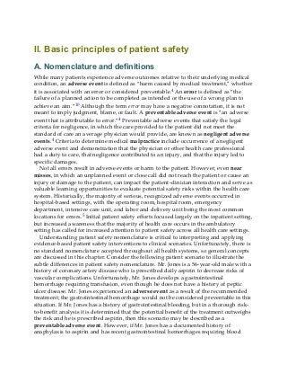 II. Basic principles of patient safety
A. Nomenclature and definitions
While many patients experience adverse outcomes relative to their underlying medical
condition, an adverse event is defined as “harm caused by medical treatment,” whether
it is associated with an error or considered preventable.4 An error is defined as “the
failure of a planned action to be completed as intended or the use of a wrong plan to
achieve an aim.”10 Although the term error may have a negative connotation, it is not
meant to imply judgment, blame, or fault. A preventable adverse event is “an adverse
event that is attributable to error.”4 Preventable adverse events that satisfy the legal
criteria for negligence, in which the care provided to the patient did not meet the
standard of care an average physician would provide, are known as negligent adverse
events.4 Criteria to determine medical malpractice include occurrence of a negligent
adverse event and demonstration that the physician or other health care professional
had a duty to care, that negligence contributed to an injury, and that the injury led to
specific damages.
Not all errors result in adverse events or harm to the patient. However, even near
misses, in which an unplanned event or close call did not reach the patient or cause an
injury or damage to the patient, can impact the patient-clinician interaction and serve as
valuable learning opportunities to evaluate potential safety risks within the health care
system. Historically, the majority of serious, recognized adverse events occurred in
hospital-based settings, with the operating room, hospital room, emergency
department, intensive care unit, and labor and delivery unit being the most common
locations for errors.5 Initial patient safety efforts focused largely on the inpatient setting,
but increased awareness that the majority of health care occurs in the ambulatory
setting has called for increased attention to patient safety across all health care settings.
Understanding patient safety nomenclature is critical to interpreting and applying
evidence-based patient safety interventions to clinical scenarios. Unfortunately, there is
no standard nomenclature accepted throughout all health systems, so general concepts
are discussed in this chapter. Consider the following patient scenario to illustrate the
subtle differences in patient safety nomenclature. Mr. Jones is a 56-year-old male with a
history of coronary artery disease who is prescribed daily aspirin to decrease risks of
vascular complications. Unfortunately, Mr. Jones develops a gastrointestinal
hemorrhage requiring transfusion, even though he does not have a history of peptic
ulcer disease. Mr. Jones experienced an adverse event as a result of the recommended
treatment; the gastrointestinal hemorrhage would not be considered preventable in this
situation. If Mr. Jones has a history of gastrointestinal bleeding, but in a thorough risk-
to-benefit analysis it is determined that the potential benefit of the treatment outweighs
the risk and he is prescribed aspirin, then this scenario may be described as a
preventable adverse event. However, if Mr. Jones has a documented history of
anaphylaxis to aspirin and has recent gastrointestinal hemorrhages requiring blood
 