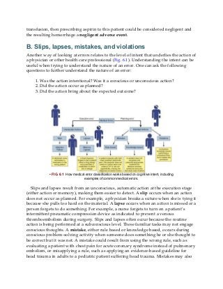 transfusion, then prescribing aspirin to this patient could be considered negligent and
the resulting hemorrhage a negligent adverse event.
B. Slips, lapses, mistakes, and violations
Another way of looking at errors relates to the level of intent that underlies the action of
a physician or other health care professional (Fig. 6.1). Understanding the intent can be
useful when trying to understand the nature of an error. One can ask the following
questions to further understand the nature of an error:
1. Was the action intentional? Was it a conscious or unconscious action?
2. Did the action occur as planned?
3. Did the action bring about the expected outcome?
• FIG. 6.1 How medical error classification works based on cognitive intent, including
examples of common medical errors.
Slips and lapses result from an unconscious, automatic action at the execution stage
(either action or memory), making them easier to detect. A slip occurs when an action
does not occur as planned. For example, a physician breaks a suture when she is tying it
because she pulls too hard on the material. A lapse occurs when an action is missed or a
person forgets to do something. For example, a nurse forgets to turn on a patient’s
intermittent pneumatic compression device as indicated to prevent a venous
thromboembolism during surgery. Slips and lapses often occur because the routine
action is being performed at a subconscious level. These familiar tasks may not engage
conscious thoughts. A mistake, either rule based or knowledge based, occurs during
conscious problem-solving activity when someone does something he or she thought to
be correct but it was not. A mistake could result from using the wrong rule, such as
evaluating a patient with chest pain for acute coronary syndrome instead of pulmonary
embolism, or misapplying a rule, such as applying an evidence-based guideline for
head trauma in adults to a pediatric patient suffering head trauma. Mistakes may also
 