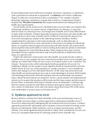 be knowledge based and result from incomplete education, experience, or familiarity
with a particular environment or equipment. A violation occurs when a deliberate,
illegal, or otherwise unsanctioned action is undertaken.11 An example would be
knowingly skipping a mandatory surgical time-out that is a requirement of both a
hospital and The Joint Commission (the largest international accrediting body for
health care organizations).
Not all harms are the result of error. Multiple harms exist in health care related to the
underlying condition of a patient, known complications of a therapy, or expected
natural course of a disease process. Assessing harm in health care is more difficult than
in many other industries. Patients frequently present to physicians and other health care
professionals in a poor state of health, and it is difficult to separate the impact of an
error from consequences related to the underlying medical condition. Further
complicating this separation is that some treatments, such as chemotherapy or
radiation, are understood to cause some harm in the process of treating an underlying
illness. In a patient-centered approach, physicians and other health care professionals
must weigh the risks and benefits of various testing and treatment options to determine
the best approach for each individual patient. Many medical errors may not have
immediate obvious negative outcomes, and it may be difficult to attribute the later
injury to a specific error.
Despite the intentions of physicians and other health care professionals to deliver
excellent care to every patient, adverse events due to medical errors occur in health care
settings on a daily basis. When an error occurs, it is human nature to try to identify “the
fall guy,” the person who will be individually held responsible for the event. It is
tempting to simply say the caregiver most culpable should be reprimanded to prevent
further errors. In fact, one of the principles of “quality assurance” was to identify the
outlier and change his or her individual behavior. At the same time, physicians and
other health care professionals do not come to work intending to do harm. Well-trained,
well-meaning professionals still make mistakes and can inadvertently cause patient
injury simply because humans are imperfect. In fact, a good mindset and organizational
culture are to assume that mistakes will be made and develop systems and processes to
prevent them or minimize their impact. Human errors are frequently a warning sign
that the systems around the individual are broken and require further evaluation. In
fact, a study of medication errors and near misses found that at least 78% of the issues
were attributable to system issues, not human errors.12
C. Systems approach to error
Because defective systems have been identified as the most predominant source of
error, health care must adopt a systems approach to eliminate preventable errors.13
Focused on improving and redesigning the environment and care processes, a systems
approach promotes the anticipation and evaluation of errors instead of focusing on the
behavior of individuals. Other industries, such as aviation, nuclear power, and the
military, have made significant improvements in safety; their containment of errors can
serve as a conceptual framework for reducing medical errors in health care.
 