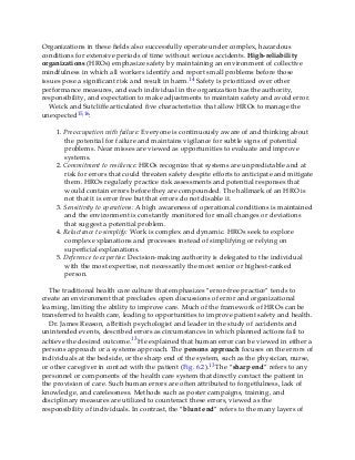 Organizations in these fields also successfully operate under complex, hazardous
conditions for extensive periods of time without serious accidents. High-reliability
organizations (HROs) emphasize safety by maintaining an environment of collective
mindfulness in which all workers identify and report small problems before those
issues pose a significant risk and result in harm.14 Safety is prioritized over other
performance measures, and each individual in the organization has the authority,
responsibility, and expectation to make adjustments to maintain safety and avoid error.
Weick and Sutcliffe articulated five characteristics that allow HROs to manage the
unexpected15,16:
1. Preoccupation with failure: Everyone is continuously aware of and thinking about
the potential for failure and maintains vigilance for subtle signs of potential
problems. Near misses are viewed as opportunities to evaluate and improve
systems.
2. Commitment to resilience: HROs recognize that systems are unpredictable and at
risk for errors that could threaten safety despite efforts to anticipate and mitigate
them. HROs regularly practice risk assessments and potential responses that
would contain errors before they are compounded. The hallmark of an HRO is
not that it is error free but that errors do not disable it.
3. Sensitivity to operations: A high awareness of operational conditions is maintained
and the environment is constantly monitored for small changes or deviations
that suggest a potential problem.
4. Reluctance to simplify: Work is complex and dynamic. HROs seek to explore
complex explanations and processes instead of simplifying or relying on
superficial explanations.
5. Deference to expertise: Decision-making authority is delegated to the individual
with the most expertise, not necessarily the most senior or highest-ranked
person.
The traditional health care culture that emphasizes “error-free practice” tends to
create an environment that precludes open discussions of error and organizational
learning, limiting the ability to improve care. Much of the framework of HROs can be
transferred to health care, leading to opportunities to improve patient safety and health.
Dr. James Reason, a British psychologist and leader in the study of accidents and
unintended events, described errors as circumstances in which planned actions fail to
achieve the desired outcome.13 He explained that human error can be viewed in either a
persons approach or a systems approach. The persons approach focuses on the errors of
individuals at the bedside, or the sharp end of the system, such as the physician, nurse,
or other caregiver in contact with the patient (Fig. 6.2).13 The “sharp end” refers to any
personnel or components of the health care system that directly contact the patient in
the provision of care. Such human errors are often attributed to forgetfulness, lack of
knowledge, and carelessness. Methods such as poster campaigns, training, and
disciplinary measures are utilized to counteract these errors, viewed as the
responsibility of individuals. In contrast, the “blunt end” refers to the many layers of
 