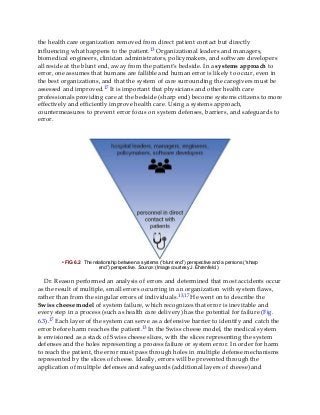 the health care organization removed from direct patient contact but directly
influencing what happens to the patient.13 Organizational leaders and managers,
biomedical engineers, clinician administrators, policymakers, and software developers
all reside at the blunt end, away from the patient’s bedside. In a systems approach to
error, one assumes that humans are fallible and human error is likely to occur, even in
the best organizations, and that the system of care surrounding the caregivers must be
assessed and improved.17 It is important that physicians and other health care
professionals providing care at the bedside (sharp end) become systems citizens to more
effectively and efficiently improve health care. Using a systems approach,
countermeasures to prevent error focus on system defenses, barriers, and safeguards to
error.
• FIG 6.2 The relationship between a systems (“blunt end”) perspective and a persons (“sharp
end”) perspective. Source: (Image courtesy J. Ehrenfeld.)
Dr. Reason performed an analysis of errors and determined that most accidents occur
as the result of multiple, small errors occurring in an organization with system flaws,
rather than from the singular errors of individuals.13,17 He went on to describe the
Swiss cheese model of system failure, which recognizes that error is inevitable and
every step in a process (such as health care delivery) has the potential for failure (Fig.
6.3).17 Each layer of the system can serve as a defensive barrier to identify and catch the
error before harm reaches the patient.13 In the Swiss cheese model, the medical system
is envisioned as a stack of Swiss cheese slices, with the slices representing the system
defenses and the holes representing a process failure or system error. In order for harm
to reach the patient, the error must pass through holes in multiple defense mechanisms
represented by the slices of cheese. Ideally, errors will be prevented through the
application of multiple defenses and safeguards (additional layers of cheese) and
 