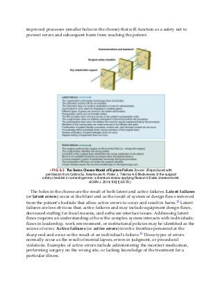 improved processes (smaller holes in the cheese) that will function as a safety net to
prevent errors and subsequent harm from reaching the patient.
• FIG. 6.3 The Swiss Cheese Model of System Failure Source: (Reproduced with
permission from Collins SJ, Newhouse R, Porter J, Talsma A. Effectiveness of the surgical
safety checklist in correcting errors: a literature review applying Reason’s Swiss cheese model.
AORN J. 2014;100[1]:65-79.)
The holes in the cheese are the result of both latent and active failures. Latent failures
(or latent errors) occur at the blunt end as the result of system or design flaws removed
from the patient’s bedside that allow active errors to occur and result in harm.13 Latent
failures are less obvious than active failures and may include equipment design flaws,
decreased staffing for fiscal reasons, and software interface issues. Addressing latent
flaws requires an understanding of how the complex system interacts with individuals;
flaws in leadership, work environment, or institutional policies may be identified as the
source of error. Active failures (or active errors) involve frontline personnel at the
sharp end and occur as the result of an individual’s failure.13 These types of errors
normally occur as the result of mental lapses, errors in judgment, or procedural
violations. Examples of active errors include administering the incorrect medication,
performing surgery on the wrong site, or lacking knowledge of the treatment for a
particular illness.
 
