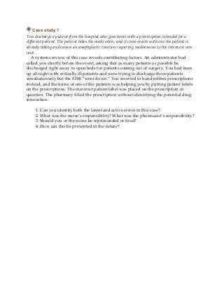 Case study 1
You discharge a patient from the hospital who goes home with a prescription intended for a
different patient. The patient takes the medication, and it cross-reacts with one the patient is
already taking and causes an anaphylactic reaction requiring readmission to the intensive care
unit.
A systems review of this case reveals contributing factors. An administrator had
called you shortly before the event, asking that as many patients as possible be
discharged right away to open beds for patients coming out of surgery. You had been
up all night with critically ill patients and were trying to discharge three patients
simultaneously but the EHR “went down.” You resorted to handwritten prescriptions
instead, and the nurse of one of the patients was helping you by putting patient labels
on the prescriptions. The incorrect patient label was placed on the prescription in
question. The pharmacy filled the prescription without identifying the potential drug
interaction.
1. Can you identify both the latent and active errors in this case?
2. What was the nurse’s responsibility? What was the pharmacist’s responsibility?
3. Should you or the nurse be reprimanded or fired?
4. How can this be prevented in the future?
 