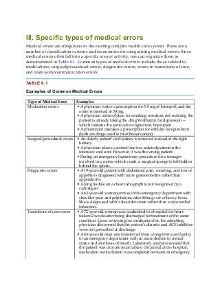 III. Specific types of medical errors
Medical errors are ubiquitous in the existing complex health care system. There are a
number of classification systems and taxonomies for categorizing medical errors. Since
medical errors often fall into a specific area or activity, one can organize them as
demonstrated in Table 6.1. Common types of medical errors include those related to
medications, surgical/procedural errors, diagnostic errors, errors in transitions of care,
and teamwork/communication errors.
TABLE 6.1
Examples of Common Medical Errors
Type of Medical Error Examples
Medication errors • A physician writes a prescription for 5.0 mg of lisinopril, and the
order is misread as 50 mg.
• A physician orders Zyban for smoking cessation, not realizing the
patient is already taking the drug Wellbutrin for depression—
which contains the same active ingredient, bupropion.
• A pharmacist mistakes a prescription for eribulin for epirubicin
(both are drugs used to treat breast cancer).
Surgical/procedural errors • An elderly patient’s left kidney is removed instead of the right
kidney.
• A physician places a central line in a sedated patient in the
intensive care unit. However, it was the wrong patient.
• During an emergency laparotomy procedure for a teenager
involved in a motor vehicle crash, a surgical sponge is left hidden
behind the spleen.
Diagnostic errors • A 19-year-old patient with abdominal pain, vomiting, and loss of
appetite is diagnosed with acute gastroenteritis rather than
appendicitis.
• A lung nodule on a chest radiograph is not recognized by a
radiologist.
• A 63-year-old woman arrives in the emergency department with
shoulder pain and palpitations after lifting a set of heavy boxes.
She is diagnosed with a shoulder strain rather than a myocardial
infarction.
Transitions of care errors • A 72-year-old woman was readmitted to a hospital for heart
failure 2 weeks after being discharged for treatment of the same
condition. Upon reviewing her medication list, the admitting
physician discovered that the patient’s diuretic and ACE inhibitor
were not prescribed at discharge.
• A 63-year-old man was transferred from a long-term care facility
to an emergency department with an acute decline in mental
status and shortness of breath. Laboratory analysis revealed that
the patient was in acute renal failure. On arrival at the hospital,
medication reconciliation was completed between an emergency
 