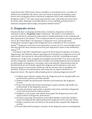 surgical incision). While many factors contribute to procedural errors, a number of
studies have identified risk factors. One such study found that the leading system
factors were inexperience/lack of technical competence (41%) and communication
breakdown (24%).27 The same study reported that cases with technical errors (54%)
involved safety challenges in multiple phases of care, multiple personnel, lack of
technical competence/knowledge, and patient-related factors.27
C. Diagnostic errors
Despite advances in imaging and laboratory evaluation, diagnostic errors have
remained common. Diagnostic error is defined as “the failure to (a) establish an
accurate and timely explanation of the patient’s health problem(s) or (b) communicate
that explanation to the patient.”28 It is estimated that 5% of patients receiving outpatient
care in the United States will experience a diagnostic error, and postmortem
examination research suggests that diagnostic errors contribute to 10% of patient
deaths.28 Diagnostic errors have been reported to account for 17% of preventable errors
and represent the most common reason for paid malpractice claims in the ambulatory
setting.5,6,29
According to the 2015 comprehensive report by the National Academies of Sciences,
Engineering, and Medicine, Improving Diagnosis in Health Care, diagnostic errors will
affect nearly every person at some point during his or her life, warranting increased
attention as a major cause of significant morbidity and mortality.28 As newer and more
sensitive diagnostic modalities become available, increasing emphasis has been placed
on addressing overdiagnosis, overtesting, and overtreatment. Abnormalities may be
identified that are not clinically significant; diagnosis and treatment in such cases
exposes patients to unnecessary treatment with the inherent risk of morbidity and
mortality. Failures of communication and teamwork are major contributors to
diagnostic errors. The report outlined eight goals for reducing diagnostic errors28:
1. Facilitate more effective teamwork in the diagnostic process among health care
professionals, patients, and their families.
2. Enhance health care professional education and training in the diagnostic
process.
3. Ensure that health information technologies support patients and health care
professionals in the diagnostic process.
4. Develop and deploy approaches to identify, learn from, and reduce diagnostic
errors and near misses in clinical practice.
5. Establish a work system and culture that support the diagnostic process and
improvements in diagnostic performance.
6. Develop a reporting environment and medical liability system that facilitate
improved diagnosis through learning from diagnostic errors and near misses.
7. Design a payment and care delivery environment that supports the diagnostic
process.
8. Provide dedicated funding for research on the diagnostic process and diagnostic
 