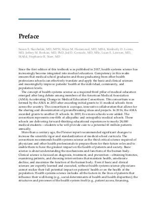 Preface
Susan E. Skochelak, MD, MPH, Maya M. Hammoud, MD, MBA, Kimberly D. Lomis,
MD, Jeffrey M. Borkan, MD, PhD, Jed D. Gonzalo, MD, MSc, Luan E. Lawson, MD,
MAEd, Stephanie R. Starr, MD
Since the first edition of this textbook was published in 2017, health systems science has
increasingly become integrated into medical education. Competency in this realm
ensures that medical school graduates and those graduating from other health
professions schools can effectively translate and apply the basic and clinical sciences
and meaningfully improve patients’ health at the individual, community, and
population levels.
The concept of health systems science as a required third pillar of medical education
emerged after long debate among members of the American Medical Association
(AMA) Accelerating Change in Medical Education Consortium. This consortium was
formed by the AMA in 2013 after awarding initial grants to 11 medical schools from
across the country. The consortium is a unique, innovative collaboration that allows for
the sharing and dissemination of groundbreaking ideas and projects. In 2016, the AMA
awarded grants to another 21 schools. In 2019, five more schools were added. The
consortium represents one-fifth of allopathic and osteopathic medical schools. These
schools are delivering forward-thinking educational experiences to nearly 24,000
medical students—students who will provide care to a potential 41 million patients
annually.
More than a century ago, the Flexner report recommended significant changes to
increase the scientific rigor and standardization of medical school curricula. The
consortium recommends health systems science as the third critical science required of
physicians and other health professionals to prepare them for their future roles and to
enable them to have the greatest impact on the health of patients and society. Basic
science is about understanding the mechanisms and functions of the human body.
Clinical science is focused on diagnosis, treatment, and prevention—obtaining histories,
examining patients, and choosing interventions that maintain health, ameliorate
decline, and maximize the function of the human body. Even if basic and clinical
sciences are expertly learned and executed, without health systems science physicians
cannot realize their full potential impact on patients’ health or on the health of the
population. Health systems science includes all the factors in the lives of patients that
influence their well-being (e.g., social determinants of health and health disparities); the
structures and processes of the health system itself (e.g., patient access, financing,
 