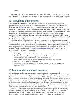 errors.
Implementation of these core goals would not only reduce diagnostic errors but also
reduce many other medical errors and go a long way toward improving patient safety.
D. Transitions of care errors
Transitions of care, times when patients are moved from one setting of care or
practitioner to another, are high-risk times for errors to occur (additional details are
discussed in Chapter 8). Whether this involves physical movement of a patient (i.e.,
from the intensive care unit to a surgical-floor bed) or a handover of responsibility from
one team or practitioner to another, a transition point is a time when information about
a patient can be lost or misinterpreted. Challenges around ensuring successful
transitions of care highlight that our health systems have not been designed for high
reliability. To ensure information is not lost, experts recommend the use of a structured
handoff process or checklist.
One such structured process, I-PASS, has been tested at multiple institutions and
found to improve communication and result in decreased preventable adverse events. I-
PASS reinforces the bidirectional nature of a handoff, with designated expectations for
both the provider and the recipient of patient information. Adapted from I-PASS
handoff curricular materials (http://www.ipasshandoffstudy.com), best practices to
ensure a high-quality handoff include:
1. Unambiguously transfer both information and responsibility.
2. Identify a protected time and space to initiate the handoff.
3. Use a standardized format or a shared mental model.
4. Ensure that patient information is up-to-date, accurate, and relevant.
5. Establish clear roles during the handoff.
6. Use closed-loop communication to ensure receipt and understanding of
knowledge.30
E. Teamwork/communication errors
As health care has become increasingly complex, effective teamwork and
communication are becoming even more essential for the delivery of safe, high-quality
health care. In a review of sentinel events from 2005 to 2018, communication errors have
been identified as the root cause of the majority of all reported sentinel events, with 50%
of these events resulting in a patient death.31 Multiple obstacles can contribute to
ineffective team performance, including frequent changes of team membership, time
pressures, varying communication styles, fatigue, inadequate information sharing, lack
of role clarity, and intensity and volume of workload.
Medicine has traditionally functioned in a rigid hierarchical system, but increasing
attention is being placed on valuing the contributions of, and input from, all team
members. The aviation industry overcame many of these challenges by a process
known as crew resource management. Emphasis was placed on decreasing the
 