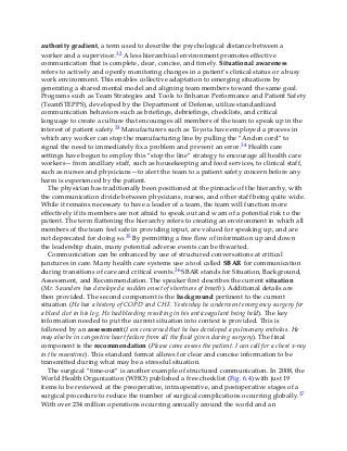 authority gradient, a term used to describe the psychological distance between a
worker and a supervisor.32 A less hierarchical environment promotes effective
communication that is complete, clear, concise, and timely. Situational awareness
refers to actively and openly monitoring changes in a patient’s clinical status or a busy
work environment. This enables collective adaptation to emerging situations by
generating a shared mental model and aligning team members toward the same goal.
Programs such as Team Strategies and Tools to Enhance Performance and Patient Safety
(TeamSTEPPS), developed by the Department of Defense, utilize standardized
communication behaviors such as briefings, debriefings, checklists, and critical
language to create a culture that encourages all members of the team to speak up in the
interest of patient safety.33 Manufacturers such as Toyota have employed a process in
which any worker can stop the manufacturing line by pulling the “Andon cord” to
signal the need to immediately fix a problem and prevent an error.34 Health care
settings have begun to employ this “stop the line” strategy to encourage all health care
workers—from ancillary staff, such as housekeeping and food services, to clinical staff,
such as nurses and physicians—to alert the team to a patient safety concern before any
harm is experienced by the patient.
The physician has traditionally been positioned at the pinnacle of the hierarchy, with
the communication divide between physicians, nurses, and other staff being quite wide.
While it remains necessary to have a leader of a team, the team will function more
effectively if its members are not afraid to speak out and warn of a potential risk to the
patient. The term flattening the hierarchy refers to creating an environment in which all
members of the team feel safe in providing input, are valued for speaking up, and are
not deprecated for doing so.35 By permitting a free flow of information up and down
the leadership chain, many potential adverse events can be thwarted.
Communication can be enhanced by use of structured conversations at critical
junctures in care. Many health care systems use a tool called SBAR for communication
during transitions of care and critical events.36 SBAR stands for Situation, Background,
Assessment, and Recommendation. The speaker first describes the current situation
(Mr. Saunders has developed a sudden onset of shortness of breath). Additional details are
then provided. The second component is the background pertinent to the current
situation (He has a history of COPD and CHF. Yesterday he underwent emergency surgery for
a blood clot in his leg. He had bleeding resulting in his anticoagulant being held). The key
information needed to put the current situation into context is provided. This is
followed by an assessment (I am concerned that he has developed a pulmonary embolus. He
may also be in congestive heart failure from all the fluid given during surgery). The final
component is the recommendation (Please come assess the patient. I can call for a chest x-ray
in the meantime). This standard format allows for clear and concise information to be
transmitted during what may be a stressful situation.
The surgical “time-out” is another example of structured communication. In 2008, the
World Health Organization (WHO) published a free checklist (Fig. 6.4) with just 19
items to be reviewed at the preoperative, intraoperative, and postoperative stages of a
surgical procedure to reduce the number of surgical complications occurring globally.37
With over 234 million operations occurring annually around the world and an
 