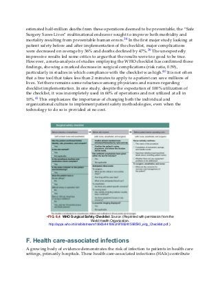 estimated half-million deaths from these operations deemed to be preventable, the “Safe
Surgery Saves Lives” multinational endeavor sought to improve both morbidity and
mortality resulting from preventable human errors.38 In the first major study looking at
patient safety before and after implementation of the checklist, major complications
were decreased on average by 36% and deaths declined by 47%.39 The unexpectedly
impressive results led some critics to argue that the results were too good to be true.
However, a meta-analysis of studies employing the WHO checklist has confirmed those
findings, showing a marked decrease in surgical complications (risk ratio, 0.59),
particularly in studies in which compliance with the checklist was high.40 It is not often
that a free tool that takes less than 2 minutes to apply to a patient can save millions of
lives. Yet there remains some reluctance among physicians and nurses regarding
checklist implementation. In one study, despite the expectation of 100% utilization of
the checklist, it was incompletely used in 60% of operations and not utilized at all in
10%.41 This emphasizes the importance of changing both the individual and
organizational culture to implement patient safety methodologies, even when the
technology to do so is provided at no cost.
• FIG. 6.4 WHO Surgical Safety Checklist Source: (Reprinted with permission from the
World Health Organization.
http://apps.who.int/iris/bitstream/10665/44186/2/9789241598590_eng_Checklist.pdf.)
F. Health care-associated infections
A growing body of evidence demonstrates the risk of infection to patients in health care
settings, primarily hospitals. These health care-associated infections (HAIs) contribute
 