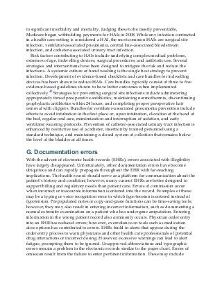 to significant morbidity and mortality. Judging these to be mostly preventable,
Medicare began withholding payments for HAIs in 2008. While any infection contracted
in a health care setting is considered a HAI, the most common HAIs are surgical site
infection, ventilator-associated pneumonia, central line–associated bloodstream
infection, and catheter-associated urinary tract infection.
Risk factors contributing to HAIs include underlying complex medical problems,
extremes of age, indwelling devices, surgical procedures, and antibiotic use. Several
strategies and interventions have been designed to mitigate the risk and reduce the
infections. A systemic culture of hand washing is the single best strategy to prevent
infection. Development of evidence-based checklists and care bundles for indwelling
devices has been shown to reduce HAIs. Care bundles typically consist of three to five
evidence-based guidelines shown to have better outcomes when implemented
collectively.42 Strategies for preventing surgical site infections include adminstering
appropriately timed preoperative antibiotics, maintaining normothermia, discontinuing
prophylactic antibiotics within 24 hours, and completing proper preoperative hair
removal with clippers. Bundles for ventilator-associated pneumonia prevention include
efforts to avoid intubation in the first place or, upon intubation, elevation of the head of
the bed, regular oral care, mimimization and interruption of sedation, and early
ventilator weaning protocols. Prevention of catheter-associated urinary tract infection is
enhanced by restrictive use of a catheter, insertion by trained personnel using a
standard technique, and maintaining a closed system of collection that remains below
the level of the bladder at all times.
G. Documentation errors
With the advent of electronic health records (EHRs), errors associated with illegibility
have largely disappeared. Unfortunately, other documentation errors have become
ubiquitous and can rapidly propagate throughout the EHR with far-reaching
implications. The health record should serve as a platform for communication about the
patient’s history and condition; however, many current EHRs are better designed to
support billing and regulatory needs than patient care. Errors of commission occur
when incorrect or inaccurate information is entered into the record. Examples of these
may be a typing or voice recognition error in which hypertension is entered instead of
hypotension. Prepopulated notes or copy-and-paste functions can be time-saving tools;
however, they may also result in entering incorrect information, such as documenting a
normal extremity examination on a patient who has undergone amputation. Entering
information in the wrong patient record also commonly occurs. Physician order entry
into an EHR has reduced errors; however, overreliance on tools such as medication
dose options has contributed to errors. EHRs build in alerts that appear during the
order entry process to warn physicians and other health care professionals of potential
drug interactions or incorrect dosing. However, excessive warnings can lead to alert
fatigue, prompting them to be ignored. Unapproved abbreviations and typographic
errors remain a problem in the electronic records similar to the paper chart. Errors of
omission result from the failure to enter pertinent information. These may include
 