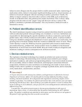 failure to enter allergies into the proper field to enable automated safety monitoring of
medication orders, failure to document significant findings such as a heart murmur, or
failure to document adequate clinical reasoning to justify a procedure. Finally, the
ability to import extensive data from other sections of the EHR, such as laboratory
results or medication lists, into patient notes creates chart bloat. This is when a daily
progress note becomes several “pages” long and does not convey a sense of the
patient’s condition or pertinent information—the very features a medical record is
intended to convey.
H. Patient identification errors
The Joint Commission requires using at least two patient identifiers directly associated
with an individual patient when providing care, treatment, or services. Institutions are
responsible for determining the specific identifiers, but those commonly used include
patient name, date of birth, medical record number, address, photo, or phone number.
Using two identifiers mitigates the likelihood of errors and improves overall safety. The
growing issue of medical identity theft has created an additional source of error. When
a false identity is used, the EHR may become populated with erroneous medications,
past medical history, problem lists, and procedure notes. In addition to the financial
implications of such fraud, inaccurate health data can result in delays in diagnosis and
treatment, leading to serious consequences for all those involved.
I. Device-related errors
The explosion of medical technology has created an entirely new source of errors
related to technology. Manufacturing errors include issues related to poor design,
mechanical weakness, and software programming failures. User errors include incorrect
device assembly, failure to follow instructions, and improper connections between
components. Deference to and overreliance on technology also leads to errors such as
failing to fully assess a patient, to recognize a change in patient status, and to manually
verify medication, concentration, and dose.
Case study 2
A 72-year-old veteran with memory loss, diabetes, and hypertension is admitted to his local
Department of Veterans Affairs (VA) facility after he develops difficulty breathing, tongue
swelling, and facial numbness. He is diagnosed with angiotensin-converting enzyme (ACE)
inhibitor angioedema. You stabilize the patient and monitor him in the intensive care unit before
discharging him 48 hours later. Upon discharge, you update the patient’s record to indicate that
he has an allergy to ACE inhibitors, and you prescribe a new antihypertensive medication from a
different drug class.
A month later, the patient presents again to the emergency department with signs of
angioedema. Upon review, it is determined that the patient started taking his ACE inhibitor
again. The patient is stabilized and admitted for observation, and the internist on call speaks to
the patient’s wife regarding how this occurred a second time.
 
