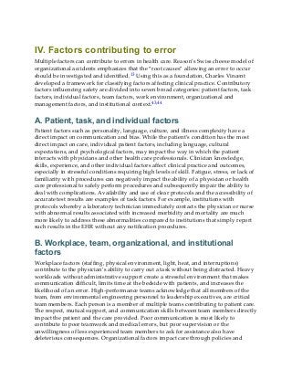 IV. Factors contributing to error
Multiple factors can contribute to errors in health care. Reason’s Swiss cheese model of
organizational accidents emphasizes that the “root causes” allowing an error to occur
should be investigated and identified.13 Using this as a foundation, Charles Vincent
developed a framework for classifying factors affecting clinical practice. Contributory
factors influencing safety are divided into seven broad categories: patient factors, task
factors, individual factors, team factors, work environment, organizational and
management factors, and institutional context.43,44
A. Patient, task, and individual factors
Patient factors such as personality, language, culture, and illness complexity have a
direct impact on communication and bias. While the patient’s condition has the most
direct impact on care, individual patient factors, including language, cultural
expectations, and psychological factors, may impact the way in which the patient
interacts with physicians and other health care professionals. Clinician knowledge,
skills, experience, and other individual factors affect clinical practice and outcomes,
especially in stressful conditions requiring high levels of skill. Fatigue, stress, or lack of
familiarity with procedures can negatively impact the ability of a physician or health
care professional to safely perform procedures and subsequently impair the ability to
deal with complications. Availability and use of clear protocols and the accessibility of
accurate test results are examples of task factors. For example, institutions with
protocols whereby a laboratory technician immediately contacts the physician or nurse
with abnormal results associated with increased morbidity and mortality are much
more likely to address these abnormalities compared to institutions that simply report
such results in the EHR without any notification procedures.
B. Workplace, team, organizational, and institutional
factors
Workplace factors (staffing, physical environment, light, heat, and interruptions)
contribute to the physician’s ability to carry out a task without being distracted. Heavy
workloads without administrative support create a stressful environment that makes
communication difficult, limits time at the bedside with patients, and increases the
likelihood of an error. High-performance teams acknowledge that all members of the
team, from environmental engineering personnel to leadership executives, are critical
team members. Each person is a member of multiple teams contributing to patient care.
The respect, mutual support, and communication skills between team members directly
impact the patient and the care provided. Poor communication is most likely to
contribute to poor teamwork and medical errors, but poor supervision or the
unwillingness of less experienced team members to ask for assistance also have
deleterious consequences. Organizational factors impact care through policies and
 