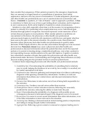 that consider that uniqueness. When patients present to the emergency department,
they are assessed or triaged based on a constellation of questions, their initial
appearance, and just a few key pieces of information. To make judgments, physicians
and other health care professionals use a set of constructs known as heuristics and
biases. A heuristic is a pattern, or “rule of thumb,” used to approach a problem. A bias
is a tendency to think one way or have a gut feeling about a situation, and it originates
in one’s unconscious. Both can be helpful or harmful in certain circumstances.
Intuition is a key skill, especially when time is of the essence, for recognizing when a
patient is critically ill or predicting what complication may occur. Individuals gain
intuition through pattern recognition. Increased exposures create memories of how
certain diseases progress in most patients. When similar patients or problems are
encountered in the future, the physician or other health care professional
subconsciously begins to match the old experiences with the new and apply what has
been seen in the past to the present situation. On a positive note, these biases and
heuristics allow physicians and other health care professionals to quickly make
decisions. While largely effective, this can also cause failure through use of an incorrect
decision tree. Premature closure may cause a physician and other health care
professionals to discount information about the patient that does not fit the expected
pattern or to persist in treating along a standardized pathway, even when a patient is
not responding, because similar patients in the past did improve. Cognitive scientists
have identified a number of biases that guide how physicians and other health care
professionals make decisions. Understanding and recognizing these influences on daily
decision making mitigates the potential for bias to result in patient harm.
Common biases impacting physicians and other health care professionals include:
1. Availability bias: Overestimating the probability of something that is relatively
easy to recall. Judging the likeliness of an event by how readily it is recalled, not
by careful assessment of all data.
2. Confirmation bias: Selective gathering and interpretation of evidence confirming a
diagnosis while ignoring contradictory information. Tendency to seek out
information that affirms one’s initial choice and discount information that is
contradictory.
3. Omission bias: Reluctance to take action out of fear of being held responsible for
the outcome.
4. Commission bias: Tendency toward action rather than inaction.
5. Hindsight bias: Once a correct outcome is known, believing one accurately
predicted the outcome, reducing the ability to learn from the past.
6. Regret: Overestimating the probability of a diagnosis with possible severe
consequences because of anticipated regret if the diagnosis were to be missed.
7. Recency bias: It is easier to access recent information than older information, even
if the older information is more relevant to the situation.
8. Anchoring bias: Making a decision based on initial starting points or impressions
and failing to change despite further information.
9. Aggregate bias: Believing a given scenario is unusual or atypical, leading one to
 