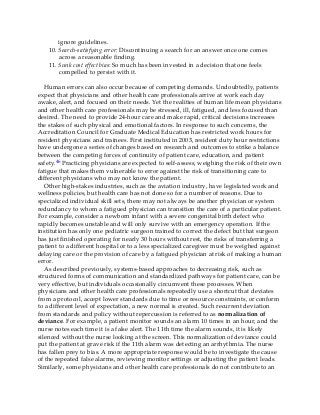 ignore guidelines.
10. Search-satisfying error: Discontinuing a search for an answer once one comes
across a reasonable finding.
11. Sunk cost effect bias: So much has been invested in a decision that one feels
compelled to persist with it.
Human errors can also occur because of competing demands. Undoubtedly, patients
expect that physicians and other health care professionals arrive at work each day
awake, alert, and focused on their needs. Yet the realities of human life mean physicians
and other health care professionals may be stressed, ill, fatigued, and less focused than
desired. The need to provide 24-hour care and make rapid, critical decisions increases
the stakes of such physical and emotional factors. In response to such concerns, the
Accreditation Council for Graduate Medical Education has restricted work hours for
resident physicians and trainees. First instituted in 2003, resident duty hour restrictions
have undergone a series of changes based on research and outcomes to strike a balance
between the competing forces of continuity of patient care, education, and patient
safety.46 Practicing physicians are expected to self-assess, weighing the risk of their own
fatigue that makes them vulnerable to error against the risk of transitioning care to
different physicians who may not know the patient.
Other high-stakes industries, such as the aviation industry, have legislated work and
wellness policies, but health care has not done so for a number of reasons. Due to
specialized individual skill sets, there may not always be another physician or system
redundancy to whom a fatigued physician can transition the care of a particular patient.
For example, consider a newborn infant with a severe congenital birth defect who
rapidly becomes unstable and will only survive with an emergency operation. If the
institution has only one pediatric surgeon trained to correct the defect but that surgeon
has just finished operating for nearly 30 hours without rest, the risks of transferring a
patient to a different hospital or to a less specialized caregiver must be weighed against
delaying care or the provision of care by a fatigued physician at risk of making a human
error.
As described previously, systems-based approaches to decreasing risk, such as
structured forms of communication and standardized pathways for patient care, can be
very effective, but individuals occasionally circumvent these processes. When
physicians and other health care professionals repeatedly use a shortcut that deviates
from a protocol, accept lower standards due to time or resource constraints, or conform
to a different level of expectation, a new normal is created. Such recurrent deviation
from standards and policy without repercussion is referred to as normalization of
deviance. For example, a patient monitor sounds an alarm 10 times in an hour, and the
nurse notes each time it is a false alert. The 11th time the alarm sounds, it is likely
silenced without the nurse looking at the screen. This normalization of deviance could
put the patient at grave risk if the 11th alarm was detecting an arrhythmia. The nurse
has fallen prey to bias. A more appropriate response would be to investigate the cause
of the repeated false alarms, reviewing monitor settings or adjusting the patient leads.
Similarly, some physicians and other health care professionals do not contribute to an
 