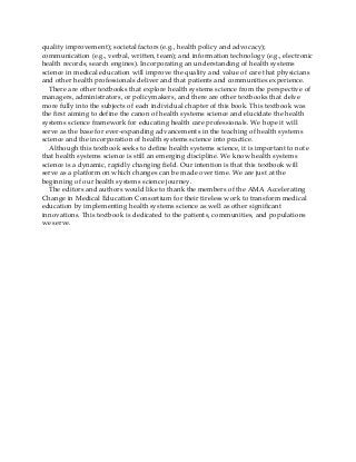 quality improvement); societal factors (e.g., health policy and advocacy);
communication (e.g., verbal, written, team); and information technology (e.g., electronic
health records, search engines). Incorporating an understanding of health systems
science in medical education will improve the quality and value of care that physicians
and other health professionals deliver and that patients and communities experience.
There are other textbooks that explore health systems science from the perspective of
managers, administrators, or policymakers, and there are other textbooks that delve
more fully into the subjects of each individual chapter of this book. This textbook was
the first aiming to define the canon of health systems science and elucidate the health
systems science framework for educating health care professionals. We hope it will
serve as the base for ever-expanding advancements in the teaching of health systems
science and the incorporation of health systems science into practice.
Although this textbook seeks to define health systems science, it is important to note
that health systems science is still an emerging discipline. We know health systems
science is a dynamic, rapidly changing field. Our intention is that this textbook will
serve as a platform on which changes can be made over time. We are just at the
beginning of our health systems science journey.
The editors and authors would like to thank the members of the AMA Accelerating
Change in Medical Education Consortium for their tireless work to transform medical
education by implementing health systems science as well as other significant
innovations. This textbook is dedicated to the patients, communities, and populations
we serve.
 
