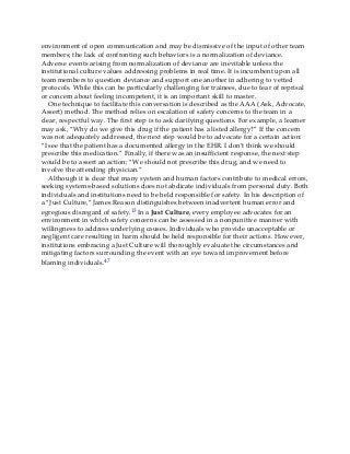 environment of open communication and may be dismissive of the input of other team
members; the lack of confronting such behaviors is a normalization of deviance.
Adverse events arising from normalization of deviance are inevitable unless the
institutional culture values addressing problems in real time. It is incumbent upon all
team members to question deviance and support one another in adhering to vetted
protocols. While this can be particularly challenging for trainees, due to fear of reprisal
or concern about feeling incompetent, it is an important skill to master.
One technique to facilitate this conversation is described as the AAA (Ask, Advocate,
Assert) method. The method relies on escalation of safety concerns to the team in a
clear, respectful way. The first step is to ask clarifying questions. For example, a learner
may ask, “Why do we give this drug if the patient has a listed allergy?” If the concern
was not adequately addressed, the next step would be to advocate for a certain action:
“I see that the patient has a documented allergy in the EHR. I don’t think we should
prescribe this medication.” Finally, if there was an insufficient response, the next step
would be to assert an action: “We should not prescribe this drug, and we need to
involve the attending physician.”
Although it is clear that many system and human factors contribute to medical errors,
seeking systems-based solutions does not abdicate individuals from personal duty. Both
individuals and institutions need to be held responsible for safety. In his description of
a “Just Culture,” James Reason distinguishes between inadvertent human error and
egregious disregard of safety.13 In a Just Culture, every employee advocates for an
environment in which safety concerns can be assessed in a nonpunitive manner with
willingness to address underlying causes. Individuals who provide unacceptable or
negligent care resulting in harm should be held responsible for their actions. However,
institutions embracing a Just Culture will thoroughly evaluate the circumstances and
mitigating factors surrounding the event with an eye toward improvement before
blaming individuals.47
 