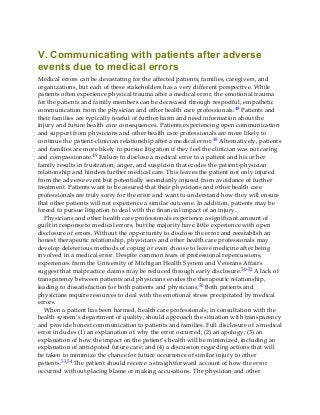 V. Communicating with patients after adverse
events due to medical errors
Medical errors can be devastating for the affected patients, families, caregivers, and
organizations, but each of these stakeholders has a very different perspective. While
patients often experience physical trauma after a medical error, the emotional trauma
for the patients and family members can be decreased through respectful, empathetic
communication from the physician and other health care professionals.48 Patients and
their families are typically fearful of further harm and need information about the
injury and future health care consequences. Patients experiencing open communication
and support from physicians and other health care professionals are more likely to
continue the patient-clinician relationship after a medical error.49 Alternatively, patients
and families are more likely to pursue litigation if they feel the clinician was not caring
and compassionate.49 Failure to disclose a medical error to a patient and his or her
family results in frustration, anger, and suspicion that erodes the patient-physician
relationship and hinders further medical care. This leaves the patient not only injured
from the adverse event but potentially secondarily injured from avoidance of further
treatment. Patients want to be assured that their physicians and other health care
professionals are truly sorry for the error and want to understand how they will ensure
that other patients will not experience a similar outcome. In addition, patients may be
forced to pursue litigation to deal with the financial impact of an injury.
Physicians and other health care professionals experience a significant amount of
guilt in response to medical errors, but the majority have little experience with open
disclosure of errors. Without the opportunity to disclose the error and reestablish an
honest therapeutic relationship, physicians and other health care professionals may
develop deleterious methods of coping or even choose to leave medicine after being
involved in a medical error. Despite common fears of professional repercussions,
experiences from the University of Michigan Health System and Veterans Affairs
suggest that malpractice claims may be reduced through early disclosure.50-52 A lack of
transparency between patients and physicians erodes the therapeutic relationship,
leading to dissatisfaction for both patients and physicians.50 Both patients and
physicians require resources to deal with the emotional stress precipitated by medical
errors.
When a patient has been harmed, health care professionals, in consultation with the
health system’s department of quality, should approach the situation with transparency
and provide honest communication to patients and families. Full disclosure of a medical
error includes (1) an explanation of why the error occurred; (2) an apology; (3) an
explanation of how the impact on the patient’s health will be minimized, including an
explanation of anticipated future care; and (4) a discussion regarding actions that will
be taken to minimize the chance for future occurrence of similar injury to other
patients.53,54 The patient should receive a straightforward account of how the error
occurred without placing blame or making accusations. The physician and other
 