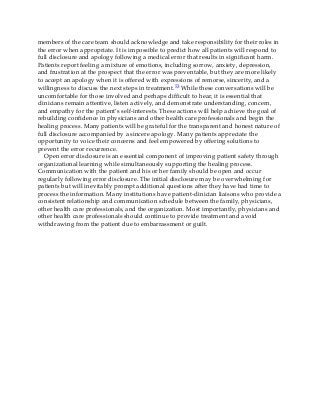 members of the care team should acknowledge and take responsibility for their roles in
the error when appropriate. It is impossible to predict how all patients will respond to
full disclosure and apology following a medical error that results in significant harm.
Patients report feeling a mixture of emotions, including sorrow, anxiety, depression,
and frustration at the prospect that the error was preventable, but they are more likely
to accept an apology when it is offered with expressions of remorse, sincerity, and a
willingness to discuss the next steps in treatment.53 While these conversations will be
uncomfortable for those involved and perhaps difficult to hear, it is essential that
clinicians remain attentive, listen actively, and demonstrate understanding, concern,
and empathy for the patient’s self-interests. These actions will help achieve the goal of
rebuilding confidence in physicians and other health care professionals and begin the
healing process. Many patients will be grateful for the transparent and honest nature of
full disclosure accompanied by a sincere apology. Many patients appreciate the
opportunity to voice their concerns and feel empowered by offering solutions to
prevent the error recurrence.
Open error disclosure is an essential component of improving patient safety through
organizational learning while simultaneously supporting the healing process.
Communication with the patient and his or her family should be open and occur
regularly following error disclosure. The initial disclosure may be overwhelming for
patients but will inevitably prompt additional questions after they have had time to
process the information. Many institutions have patient-clinician liaisons who provide a
consistent relationship and communication schedule between the family, physicians,
other health care professionals, and the organization. Most importantly, physicians and
other health care professionals should continue to provide treatment and avoid
withdrawing from the patient due to embarrassment or guilt.
 