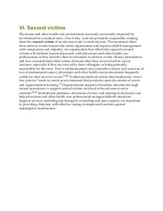 VI. Second victims
Physicians and other health care professionals are nearly universally impacted by
involvement in a medical error, even if they were not primarily responsible, making
them the second victims of an adverse event or medical error. The emotional effect
from adverse events impacts the entire organization and requires skillful management
with compassion and empathy. An organization that effectively supports second
victims will facilitate honest discussion with physicians and other health care
professionals as they describe their involvement in adverse events. Shame, humiliation,
and fear of punishment often isolate clinicians after they are involved in a poor
outcome, especially if they are viewed by their colleagues as being primarily
responsible for the error. Due to embarrassment, fear of punitive action, and concerns of
loss of professional respect, physicians and other health care professionals frequently
withdraw after an error occurs.55,56 Traditional medical culture that emphasizes “error-
free practice” tends to create an environment that precludes open discussion of errors
and organizational learning.57 Organizational support of frontline clinicians through
formal procedures to support second victims involved in the adverse event is
essential.58,59 Institutional openness, discussion of error, and training in disclosure can
help physicians and other health care professionals navigate difficult situations.
Support services, including psychological counseling and peer support, are important
in providing clinicians with effective coping strategies and cautions against
maladaptive mechanisms.
 