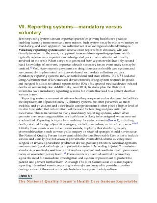 VII. Reporting systems—mandatory versus
voluntary
Error reporting systems are an important part of improving health care practice,
enabling learning from errors and near misses. Such systems may be either voluntary or
mandatory, and each approach has a distinct set of advantages and disadvantages.
Voluntary reporting systems often receive error reports from clinicians who are
directly involved in the event, as opposed to mandatory reporting systems, which
typically receive error reports from a designated person who often is not directly
involved in the error. When a report is generated from a person who has only second-
hand knowledge of an event, important details necessary for an event analysis may be
omitted.60 Voluntary reporting systems are ubiquitous across health care systems and
are commonly implemented using a web-based secure data collection process.
Mandatory reporting systems include both federal and state efforts. The US Food and
Drug Administration (FDA) medical device error reporting system requires hospitals
and surgical facilities to submit reports to the FDA of suspected medical device–related
deaths or serious injuries. Additionally, as of 2014, 26 states plus the District of
Columbia have mandatory reporting systems for events that lead to a patient death or
serious injury.
Reporting systems are most effective when they are perceived as designed to facilitate
the improvement of patient safety. Voluntary systems are often perceived as more
credible, and physicians and other health care professionals often place a higher level of
trust in how submitted information will be used for learning and prevention of
recurrence. This is in contrast to many mandatory reporting systems, which often
generate a sense among practitioners that blame is likely to be assigned when an event
is submitted. Reporting is typically mandatory for serious events (Box 6.1), including
death, retained foreign object after surgery, radiation overdose, or transfusion error.61,62
Initially these events were coined never events, implying that shocking, largely
preventable actions such as wrong-site surgery or retained sponges should never occur.
The National Quality Forum has expanded this Serious Reportable Events list to include
serious and usually (but not always) preventable events divided into six categories:
surgical or invasive procedure product or device, patient protection, care management,
environmental, and radiologic, and potential criminal. According to Joint Commission
standards, a sentinel event is one that reaches a patient and results in death, permanent
harm, or severe temporary harm.63 These events are deemed sentinel because they
signal the need for immediate investigation and system improvement to protect the
patient and prevent further harm. Although The Joint Commission does not require
reporting of sentinel events, reporting is strongly encouraged to provide expertise
during review of the event and contribute to a transparent safety culture.
• BOX 6.1
The National Quality Forum’s Health Care Serious Reportable
 