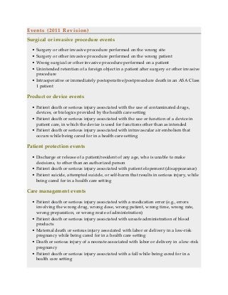 Events (2011 Revision)
Surgical or invasive procedure events
• Surgery or other invasive procedure performed on the wrong site
• Surgery or other invasive procedure performed on the wrong patient
• Wrong surgical or other invasive procedure performed on a patient
• Unintended retention of a foreign object in a patient after surgery or other invasive
procedure
• Intraoperative or immediately postoperative/postprocedure death in an ASA Class
1 patient
Product or device events
• Patient death or serious injury associated with the use of contaminated drugs,
devices, or biologics provided by the health care setting
• Patient death or serious injury associated with the use or function of a device in
patient care, in which the device is used for functions other than as intended
• Patient death or serious injury associated with intravascular air embolism that
occurs while being cared for in a health care setting
Patient protection events
• Discharge or release of a patient/resident of any age, who is unable to make
decisions, to other than an authorized person
• Patient death or serious injury associated with patient elopement (disappearance)
• Patient suicide, attempted suicide, or self-harm that results in serious injury, while
being cared for in a health care setting
Care management events
• Patient death or serious injury associated with a medication error (e.g., errors
involving the wrong drug, wrong dose, wrong patient, wrong time, wrong rate,
wrong preparation, or wrong route of administration)
• Patient death or serious injury associated with unsafe administration of blood
products
• Maternal death or serious injury associated with labor or delivery in a low-risk
pregnancy while being cared for in a health care setting
• Death or serious injury of a neonate associated with labor or delivery in a low-risk
pregnancy
• Patient death or serious injury associated with a fall while being cared for in a
health care setting
 