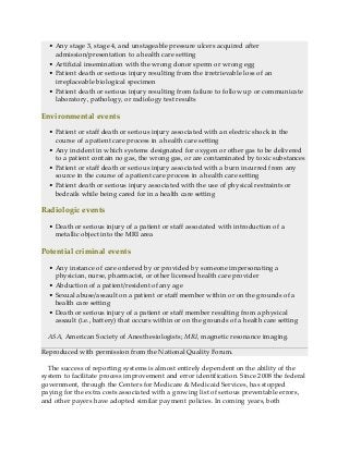 • Any stage 3, stage 4, and unstageable pressure ulcers acquired after
admission/presentation to a health care setting
• Artificial insemination with the wrong donor sperm or wrong egg
• Patient death or serious injury resulting from the irretrievable loss of an
irreplaceable biological specimen
• Patient death or serious injury resulting from failure to follow up or communicate
laboratory, pathology, or radiology test results
Environmental events
• Patient or staff death or serious injury associated with an electric shock in the
course of a patient care process in a health care setting
• Any incident in which systems designated for oxygen or other gas to be delivered
to a patient contain no gas, the wrong gas, or are contaminated by toxic substances
• Patient or staff death or serious injury associated with a burn incurred from any
source in the course of a patient care process in a health care setting
• Patient death or serious injury associated with the use of physical restraints or
bedrails while being cared for in a health care setting
Radiologic events
• Death or serious injury of a patient or staff associated with introduction of a
metallic object into the MRI area
Potential criminal events
• Any instance of care ordered by or provided by someone impersonating a
physician, nurse, pharmacist, or other licensed health care provider
• Abduction of a patient/resident of any age
• Sexual abuse/assault on a patient or staff member within or on the grounds of a
health care setting
• Death or serious injury of a patient or staff member resulting from a physical
assault (i.e., battery) that occurs within or on the grounds of a health care setting
ASA, American Society of Anesthesiologists; MRI, magnetic resonance imaging.
Reproduced with permission from the National Quality Forum.
The success of reporting systems is almost entirely dependent on the ability of the
system to facilitate process improvement and error identification. Since 2008 the federal
government, through the Centers for Medicare & Medicaid Services, has stopped
paying for the extra costs associated with a growing list of serious preventable errors,
and other payers have adopted similar payment policies. In coming years, both
 