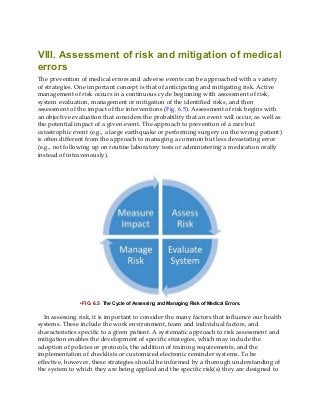VIII. Assessment of risk and mitigation of medical
errors
The prevention of medical errors and adverse events can be approached with a variety
of strategies. One important concept is that of anticipating and mitigating risk. Active
management of risk occurs in a continuous cycle beginning with assessment of risk,
system evaluation, management or mitigation of the identified risks, and then
assessment of the impact of the interventions (Fig. 6.5). Assessment of risk begins with
an objective evaluation that considers the probability that an event will occur, as well as
the potential impact of a given event. The approach to prevention of a rare but
catastrophic event (e.g., a large earthquake or performing surgery on the wrong patient)
is often different from the approach to managing a common but less devastating error
(e.g., not following up on routine laboratory tests or administering a medication orally
instead of intravenously).
• FIG. 6.5 The Cycle of Assessing and Managing Risk of Medical Errors.
In assessing risk, it is important to consider the many factors that influence our health
systems. These include the work environment, team and individual factors, and
characteristics specific to a given patient. A systematic approach to risk assessment and
mitigation enables the development of specific strategies, which may include the
adoption of policies or protocols, the addition of training requirements, and the
implementation of checklists or customized electronic reminder systems. To be
effective, however, these strategies should be informed by a thorough understanding of
the system to which they are being applied and the specific risk(s) they are designed to
 