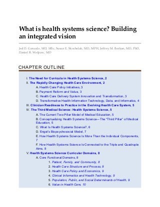 What is health systems science? Building
an integrated vision
Jed D. Gonzalo, MD, MSc, Susan E. Skochelak, MD, MPH, Jeffrey M. Borkan, MD, PhD,
Daniel R. Wolpaw, MD
CHAPTER OUTLINE
I. The Need for Curricula in Health Systems Science, 2
II. The Rapidly Changing Health Care Environment, 2
A. Health Care Policy Initiatives, 3
B. Payment Reform and Value, 3
C. Health Care Delivery System Innovation and Transformation, 3
D. Transformative Health Information Technology, Data, and Informatics, 4
III. Clinician Readiness to Practice in the Evolving Health Care System, 5
IV. The Third Medical Science: Health Systems Science, 5
A. The Current Two-Pillar Model of Medical Education, 5
B. Conceptualizing Health Systems Science—The “Third Pillar” of Medical
Education, 5
C. What Is Health Systems Science?, 6
D. Engel’s Biopsychosocial Model, 7
E. How Health Systems Science Is More Than the Individual Components,
7
F. How Health Systems Science Is Connected to the Triple and Quadruple
Aims, 8
V. Health Systems Science Curricular Domains, 8
A. Core Functional Domains, 8
1. Patient, Family, and Community, 8
2. Health Care Structure and Process, 8
3. Health Care Policy and Economics, 9
4. Clinical Informatics and Health Technology, 9
5. Population, Public, and Social Determinants of Health, 9
6. Value in Health Care, 10
 