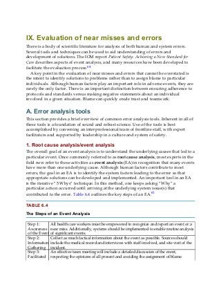 IX. Evaluation of near misses and errors
There is a body of scientific literature for analysis of both human and system errors.
Several tools and techniques can be used to aid understanding of errors and
development of solutions. The IOM report Patient Safety: Achieving a New Standard for
Care describes aspects of event analysis, and many resources have been developed to
facilitate the evaluation process.64
A key point in the evaluation of near misses and errors that cannot be overstated is
the intent to identify solutions to problems rather than to assign blame to particular
individuals. Although human factors play an important role in adverse events, they are
rarely the only factor. There is an important distinction between ensuring adherence to
protocols and standards versus making negative statements about an individual
involved in a given situation. Blame can quickly erode trust and teamwork.
A. Error analysis tools
This section provides a brief overview of common error analysis tools. Inherent in all of
these tools is a foundation of sound and robust science. Use of the tools is best
accomplished by convening an interprofessional team of frontline staff, with expert
facilitators and supported by leadership in a culture and system of safety.
1. Root cause analysis/event analysis
The overall goal of an event analysis is to understand the underlying causes that led to a
particular event. Once commonly referred to as root cause analysis, most experts in the
field now refer to these activities as event analysis (EA) in recognition that many events
have more than one underlying cause. Although human factors contribute to most
errors, the goal in an EA is to identify the system factors leading to the error so that
appropriate solutions can be developed and implemented. An important tool in an EA
is the iterative “5 Whys” technique. In this method, one keeps asking “Why” a
particular action occurred until arriving at the underlying system issue(s) that
contributed to the error. Table 6.4 outlines the key steps of an EA.65
TABLE 6.4
The Steps of an Event Analysis
Step 1:
Awareness
of the Event
All health care workers must be empowered to recognize and report an event or a
near miss. Additionally, systems should be implemented to enable routine analysis
of significant events.
Step 2:
Information
Gathering
Collect as much factual information about the event as possible. Sources should
include the medical record and interviews with staff involved, and site visit of the
incident.
Step 3:
Facilitated
An effective team meeting will include a detailed discussion of the event,
respecting the opinions of all present and avoiding the assignment of blame.
 