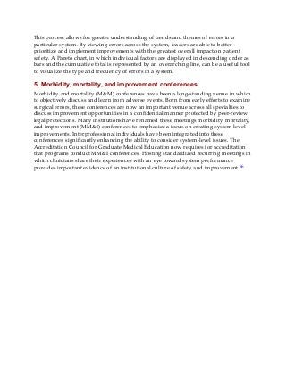 This process allows for greater understanding of trends and themes of errors in a
particular system. By viewing errors across the system, leaders are able to better
prioritize and implement improvements with the greatest overall impact on patient
safety. A Pareto chart, in which individual factors are displayed in descending order as
bars and the cumulative total is represented by an overarching line, can be a useful tool
to visualize the type and frequency of errors in a system.
5. Morbidity, mortality, and improvement conferences
Morbidity and mortality (M&M) conferences have been a long-standing venue in which
to objectively discuss and learn from adverse events. Born from early efforts to examine
surgical errors, these conferences are now an important venue across all specialties to
discuss improvement opportunities in a confidential manner protected by peer-review
legal protections. Many institutions have renamed these meetings morbidity, mortality,
and improvement (MM&I) conferences to emphasize a focus on creating system-level
improvements. Interprofessional individuals have been integrated into these
conferences, significantly enhancing the ability to consider system-level issues. The
Accreditation Council for Graduate Medical Education now requires for accreditation
that programs conduct MM&I conferences. Hosting standardized recurring meetings in
which clinicians share their experiences with an eye toward system performance
provides important evidence of an institutional culture of safety and improvement.66
 