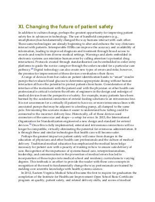XI. Changing the future of patient safety
In addition to culture change, perhaps the greatest opportunity for improving patient
safety lies in advances in technology. The use of handheld computers (e.g.,
smartphones) has fundamentally changed the way humans interact with each other.
These same technologies are already beginning to alter and enhance the way clinicians
interact with patients. Interoperable EHRs can improve the accuracy and availability of
information, leading to improved diagnosis and treatment through broad access to
records and results from diverse medical settings. Warnings and alerts embedded in
electronic systems can minimize human error by calling attention to potential drug
interactions. Protocols created through standardization can be embedded in order entry
platforms to guide the novice caregiver through the orders needed for a particular care
pathway.69 Digital technology can also create new types of errors and risks; however,
the promise for improvement of these devices overshadows their flaws.
A range of devices from bar codes on patient identification bands to “smart” insulin
pumps that evaluate blood glucose to determine appropriate dosing without human
interaction all have the potential to protect patients from harm. Consideration of the
interface of the instrument with the patient and with the physician or other health care
professional is critical to inform the efforts of engineers in the design and redesign of
medical devices from the perspective of safety. For example, many patients have been
harmed by the accidental connection of enteral feeding solutions to an intravenous line.
It is not uncommon for a critically ill patient to have six or more intravenous lines with
associated pumps that may be adjacent to a feeding pump, all clamped to the same
pole. Envisioning this scenario makes it easier to understand how tubing could be
connected to the incorrect delivery line. Historically, all of these devices used
connectors of the same size and shape—a setup for error. In 2013, the International
Organization for Standardization engineered a new design and standard for enteral
devices.70 Once this is fully implemented, enteral and intravenous connections will no
longer be compatible, virtually eliminating the potential for erroneous administration. It
is through these and similar technologies that health care will become safer.
Perhaps the greatest impact on patient safety will come from changes in the
education of physicians and other health care professionals and the culture of medical
delivery. Traditional medical education has emphasized the medical knowledge
necessary for patient care with a paucity of training in how to ensure safe delivery of
care. Recognition of the importance of systems-based care, interprofessionalism,
leadership, and communication in the prevention of medical errors has led to
incorporation of these topics into medical school and residency curriculums to varying
degrees. This textbook is an effort to provide the reader with these core concepts in
recognition of the need to fundamentally change the way professionals are trained by
melding core scientific knowledge with health systems science.
In 2012, Eastern Virginia Medical School became the first to require for graduation the
completion of the Institute for Healthcare Improvement Open School Basic Certificate
program on quality, patient safety, and related delivery skills, and scores of medical
 