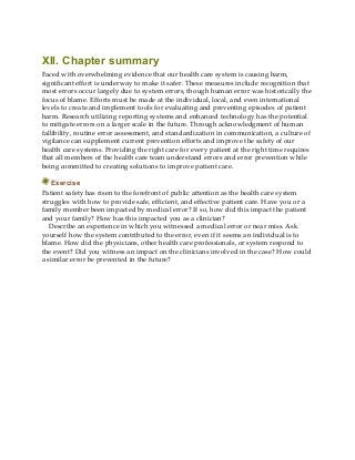 XII. Chapter summary
Faced with overwhelming evidence that our health care system is causing harm,
significant effort is underway to make it safer. These measures include recognition that
most errors occur largely due to system errors, though human error was historically the
focus of blame. Efforts must be made at the individual, local, and even international
levels to create and implement tools for evaluating and preventing episodes of patient
harm. Research utilizing reporting systems and enhanced technology has the potential
to mitigate errors on a larger scale in the future. Through acknowledgment of human
fallibility, routine error assessment, and standardization in communication, a culture of
vigilance can supplement current prevention efforts and improve the safety of our
health care systems. Providing the right care for every patient at the right time requires
that all members of the health care team understand errors and error prevention while
being committed to creating solutions to improve patient care.
Exercise
Patient safety has risen to the forefront of public attention as the health care system
struggles with how to provide safe, efficient, and effective patient care. Have you or a
family member been impacted by medical error? If so, how did this impact the patient
and your family? How has this impacted you as a clinician?
Describe an experience in which you witnessed a medical error or near miss. Ask
yourself how the system contributed to the error, even if it seems an individual is to
blame. How did the physicians, other health care professionals, or system respond to
the event? Did you witness an impact on the clinicians involved in the case? How could
a similar error be prevented in the future?
 