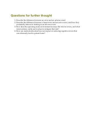 Questions for further thought
1. Describe the difference between an error and an adverse event.
2. Describe the difference between a latent error and an active error, and how they
potentially interact in leading to an adverse event.
3. How does the operating room environment increase the risk for errors, and what
interventions can be put in place to mitigate that risk?
4. How can medical education have an impact on reducing cognitive errors that
can ultimately lead to patient harm?
 