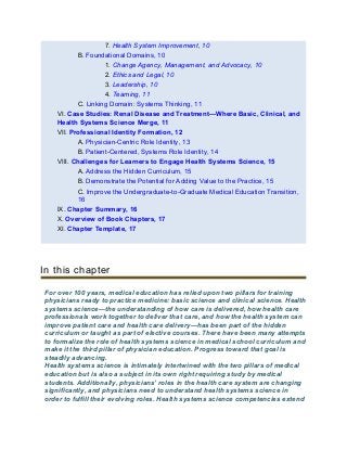7. Health System Improvement, 10
B. Foundational Domains, 10
1. Change Agency, Management, and Advocacy, 10
2. Ethics and Legal, 10
3. Leadership, 10
4. Teaming, 11
C. Linking Domain: Systems Thinking, 11
VI. Case Studies: Renal Disease and Treatment—Where Basic, Clinical, and
Health Systems Science Merge, 11
VII. Professional Identity Formation, 12
A. Physician-Centric Role Identity, 13
B. Patient-Centered, Systems Role Identity, 14
VIII. Challenges for Learners to Engage Health Systems Science, 15
A. Address the Hidden Curriculum, 15
B. Demonstrate the Potential for Adding Value to the Practice, 15
C. Improve the Undergraduate-to-Graduate Medical Education Transition,
16
IX. Chapter Summary, 16
X. Overview of Book Chapters, 17
XI. Chapter Template, 17
In this chapter
For over 100 years, medical education has relied upon two pillars for training
physicians ready to practice medicine: basic science and clinical science. Health
systems science—the understanding of how care is delivered, how health care
professionals work together to deliver that care, and how the health system can
improve patient care and health care delivery—has been part of the hidden
curriculum or taught as part of elective courses. There have been many attempts
to formalize the role of health systems science in medical school curriculum and
make it the third pillar of physician education. Progress toward that goal is
steadily advancing.
Health systems science is intimately intertwined with the two pillars of medical
education but is also a subject in its own right requiring study by medical
students. Additionally, physicians’ roles in the health care system are changing
significantly, and physicians need to understand health systems science in
order to fulfill their evolving roles. Health systems science competencies extend
 