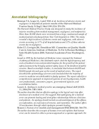 Annotated bibliography
Brennan TA, Leape LL, Laird NM. et al. Incidence of adverse events and
negligence in hospitalized patients results of the Harvard Medical
Practice Study N Engl J Med 1991;324: 370-376.
The Harvard Medical Practice Study was designed to study the incidence of
injuries resulting from medical management, negligence, and malpractice.
More than 30,000 charts were reviewed from a large, randomized sample of
medical patients discharged from New York hospitals in 1984. The study
revealed a high incidence of adverse events and negligence, with adverse
events occurring in 3.7% of all hospitalizations and 27% of these adverse
events due to negligence.
Kohn LT, Corrigan JM, Donaldson MS. Committee on Quality Health
Care in America, Institute of Medicine. To Err Is Human Building a
Safer Health System 2000; National Academies Press Washington,
DC.
Issued in 1999 by the Institute of Medicine (since renamed the National
Academy of Medicine), this landmark report cited the high frequency and
costs of medical errors and provided impetus for the growth of the patient
safety movement by bringing patient safety issues to the forefront of public
concern. Based on multiple studies, it concluded that between 44,000 and
98,000 people die each year as the result of medical errors. The report
described the epidemiology of errors and concluded that the majority of
errors in medicine are attributable to faulty systems. The report called for a
comprehensive approach to improved systems of care by physicians, health
care professionals, consumers, payers, governmental agencies, and
accreditation bodies.
Lazare A. Apology in medical practice an emerging clinical skill JAMA
11, 2006;296: 1401-1404.
The author describes that an effective apology is the logical next step after
disclosure of a medical error. He suggests that apologizing for a medical
error can promote healing and strengthen relationships between clinicians
and patients. An apology should include an acknowledgment of the offense,
an explanation, an expression of remorse, and reparation. The author offers
10 mechanisms through which apologies promote healing.
Reason J. Human error models and management BMJ 2000;320: 768-770.
The author describes the concepts of human error and explains that human
error can be viewed in either a persons approach or a systems approach. He
 