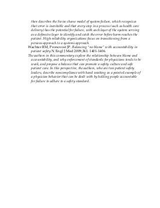 then describes the Swiss cheese model of system failure, which recognizes
that error is inevitable and that every step in a process (such as health care
delivery) has the potential for failure, with each layer of the system serving
as a defensive layer to identify and catch the error before harm reaches the
patient. High-reliability organizations focus on transitioning from a
persons approach to a systems approach.
Wachter RM, Pronovost JP. Balancing “no blame” with accountability in
patient safety N Engl J Med 2009;361: 1401-1406.
The authors in this commentary explore the relationship between blame and
accountability, and why enforcement of standards for physicians tends to be
weak, and propose a balance that can promote a safety culture and safe
patient care. In this perspective, the authors, who are two patient safety
leaders, describe noncompliance with hand washing as a pointed example of
a physician behavior that can be dealt with by holding people accountable
for failure to adhere to a safety standard.
 