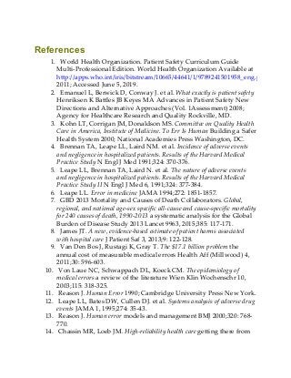 References
1. World Health Organization. Patient Safety Curriculum Guide
Multi-Professional Edition. World Health Organization Available at
http://apps.who.int/iris/bitstream/10665/44641/1/9789241501958_eng.pdf
2011; Accessed June 5, 2019.
2. Emanuel L, Berwick D, Conway J. et al. What exactly is patient safety
Henriksen K Battles JB Keyes MA Advances in Patient Safety New
Directions and Alternative Approaches (Vol. 1Assessment) 2008;
Agency for Healthcare Research and Quality Rockville, MD.
3. Kohn LT, Corrigan JM, Donaldson MS. Committee on Quality Health
Care in America, Institute of Medicine. To Err Is Human Building a Safer
Health System 2000; National Academies Press Washington, DC.
4. Brennan TA, Leape LL, Laird NM. et al. Incidence of adverse events
and negligence in hospitalized patients. Results of the Harvard Medical
Practice Study N Engl J Med 1991;324: 370-376.
5. Leape LL, Brennan TA, Laird N. et al. The nature of adverse events
and negligence in hospitalized patients. Results of the Harvard Medical
Practice Study II N Engl J Med 6, 1991;324: 377-384.
6. Leape LL. Error in medicine JAMA 1994;272: 1851-1857.
7. GBD 2013 Mortality and Causes of Death Collaborators. Global,
regional, and national age-sex specific all-cause and cause-specific mortality
for 240 causes of death, 1990-2013 a systematic analysis for the Global
Burden of Disease Study 2013 Lancet 9963, 2015;385: 117-171.
8. James JT. A new, evidence-based estimate of patient harms associated
with hospital care J Patient Saf 3, 2013;9: 122-128.
9. Van Den Bos J, Rustagi K, Gray T. The $17.1 billion problem the
annual cost of measurable medical errors Health Aff (Millwood) 4,
2011;30: 596-603.
10. Von Laue NC, Schwappach DL, Koeck CM. The epidemiology of
medical errors a review of the literature Wien Klin Wochenschr 10,
2003;115: 318-325.
11. Reason J. Human Error 1990; Cambridge University Press New York.
12. Leape LL, Bates DW, Cullen DJ. et al. Systems analysis of adverse drug
events JAMA 1, 1995;274: 35-43.
13. Reason J. Human error models and management BMJ 2000;320: 768-
770.
14. Chassin MR, Loeb JM. High-reliability health care getting there from
 