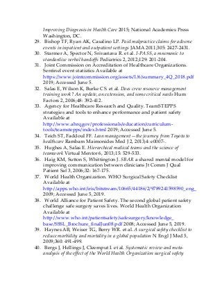 Improving Diagnosis in Health Care 2015; National Academies Press
Washington, DC.
29. Bishop TF, Ryan AK, Casalino LP. Paid malpractice claims for adverse
events in inpatient and outpatient settings JAMA 2011;305: 2427-2431.
30. Starmer A, Spector N, Srivastava R. et al. I-PASS, a mnemonic to
standardize verbal handoffs Pediatrics 2, 2012;129: 201-204.
31. Joint Commission on Accreditation of Healthcare Organizations.
Sentinel event statistics Available at
https://www.jointcommission.org/assets/1/6/summary_4Q_2018.pdf
2019; Accessed June 5.
32. Salas E, Wilson K, Burke CS. et al. Does crew resource management
training work? An update, an extension, and some critical needs Hum
Factors 2, 2006;48: 392-412.
33. Agency for Healthcare Research and Quality. TeamSTEPPS
strategies and tools to enhance performance and patient safety
Available at
http://www.ahrq.gov/professionals/education/curriculum-
tools/teamstepps/index.html 2019; Accessed June 5.
34. Teich ST, Faddoul FF. Lean management—the journey from Toyota to
healthcare Rambam Maimonides Med J 2, 2013;4: e0007-.
35. Hughes A, Salas E. Hierarchical medical teams and the science of
teamwork Virtual Mentor 6, 2013;15: 529-533.
36. Haig KM, Sutton S, Whittington J. SBAR a shared mental model for
improving communication between clinicians Jt Comm J Qual
Patient Saf 3, 2006;32: 167-175.
37. World Health Organization. WHO Surgical Safety Checklist
Available at
http://apps.who.int/iris/bitstream/10665/44186/2/9789241598590_eng_Checklist.pd
2009; Accessed June 5, 2019.
38. World Alliance for Patient Safety. The second global patient safety
challenge safe surgery saves lives. World Health Organization
Available at
http://www.who.int/patientsafety/safesurgery/knowledge_
base/SSSL_Brochure_finalJun08.pdf 2008; Accessed June 5, 2019.
39. Haynes AB, Weiser TG, Berry WR. et al. A surgical safety checklist to
reduce morbidity and mortality in a global population N Engl J Med 5,
2009;360: 491-499.
40. Bergs J, Hellings J, Cleemput I. et al. Systematic review and meta-
analysis of the effect of the World Health Organization surgical safety
 