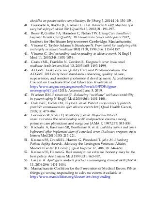 checklist on postoperative complications Br J Surg 3, 2014;101: 150-158.
41. Fourcade A, Blache JL, Grenier C. et al. Barriers to staff adoption of a
surgical safety checklist BMJ Qual Saf 3, 2012;21: 191-197.
42. Resar R, Griffin FA, Haraden C, Nolan TW. Using Care Bundles to
Improve Health Care Quality. IHI Innovation Series white paper 2012;
Institute for Healthcare Improvement Cambridge, Massachusetts.
43. Vincent C, Taylor-Adams S, Stanhope N. Framework for analysing risk
and safety in clinical medicine BMJ 7138, 1998;316: 1154-1157.
44. Vincent C. Understanding and responding to adverse events N Engl J
Med 11, 2003;348: 1051-1056.
45. Graber ML, Franklin N, Gordon R. Diagnostic error in internal
medicine Arch Intern Med 13, 2005;165: 1493-1499.
46. ACGME Task Force on Quality Care and Professionalism. The
ACGME 2011 duty hour standards enhancing quality of care,
supervision, and resident professional development. Accreditation
Council on Graduate Medical Education Available at
http://www.acgme.org/acgmeweb/Portals/0/PDFs/jgme-
monograph[1].pdf 2011; Accessed June 5, 2019.
47. Wachter RM, Pronovost JP. Balancing “no blame” with accountability
in patient safety N Engl J Med 2009;361: 1401-1406.
48. Dulclos C, Eichler M, Taylor L. et al. Patient perspectives of patient-
provider communication after adverse events Int J Qual Health Care 6,
2005;17: 479-486.
49. Levinson W, Roter D, Mullooly J. et al. Physician-Patient
communication the relationship with malpractice claims among
primary care physicians and surgeons JAMA 7, 1997;277: 553-559.
50. Kachalia A, Kaufman SR, Boothman R. et al. Liability claims and costs
before and after implementation of a medical error disclosure program Ann
Intern Med 2010;153: 213-221.
51. Kraman SS, Cranfill L, Hamm G, Woodard T. John M. Eisenberg
Patient Safety Awards. Advocacy the Lexington Veterans Affairs
Medical Center Jt Comm J Qual Improv 12, 2002;28: 646-650.
52. Kraman SS, Hamm G. Risk management extreme honesty may be the
best policy Ann Intern Med 1999;131: 963-967.
53. Lazare A. Apology in medical practice an emerging clinical skill JAMA
11, 2006;296: 1401-1404.
54. Massachusetts Coalition for the Prevention of Medical Errors. When
things go wrong responding to adverse events Available at
http://www.macoalition.org/documents/responding
 