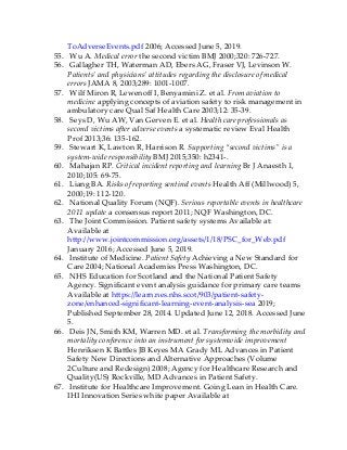 ToAdverseEvents.pdf 2006; Accessed June 5, 2019.
55. Wu A. Medical error the second victim BMJ 2000;320: 726-727.
56. Gallagher TH, Waterman AD, Ebers AG, Fraser VJ, Levinson W.
Patients’ and physicians’ attitudes regarding the disclosure of medical
errors JAMA 8, 2003;289: 1001-1007.
57. Wilf Miron R, Lewenoff I, Benyamini Z. et al. From aviation to
medicine applying concepts of aviation safety to risk management in
ambulatory care Qual Saf Health Care 2003;12: 35-39.
58. Seys D, Wu AW, Van Gerven E. et al. Health care professionals as
second victims after adverse events a systematic review Eval Health
Prof 2013;36: 135-162.
59. Stewart K, Lawton R, Harrison R. Supporting “second victims” is a
system-wide responsibility BMJ 2015;350: h2341-.
60. Mahajan RP. Critical incident reporting and learning Br J Anaesth 1,
2010;105: 69-75.
61. Liang BA. Risks of reporting sentinel events Health Aff (Millwood) 5,
2000;19: 112-120.
62. National Quality Forum (NQF). Serious reportable events in healthcare
2011 update a consensus report 2011; NQF Washington, DC.
63. The Joint Commission. Patient safety systems Available at:
Available at
http://www.jointcommission.org/assets/1/18/PSC_for_Web.pdf
January 2016; Accessed June 5, 2019.
64. Institute of Medicine. Patient Safety Achieving a New Standard for
Care 2004; National Academies Press Washington, DC.
65. NHS Education for Scotland and the National Patient Safety
Agency. Significant event analysis guidance for primary care teams
Available at https://learn.nes.nhs.scot/903/patient-safety-
zone/enhanced-significant-learning-event-analysis-sea 2019;
Published September 28, 2014. Updated June 12, 2018. Accessed June
5.
66. Deis JN, Smith KM, Warren MD. et al. Transforming the morbidity and
mortality conference into an instrument for systemwide improvement
Henriksen K Battles JB Keyes MA Grady ML Advances in Patient
Safety New Directions and Alternative Approaches (Volume
2Culture and Redesign) 2008; Agency for Healthcare Research and
Quality(US) Rockville, MD Advances in Patient Safety.
67. Institute for Healthcare Improvement. Going Lean in Health Care.
IHI Innovation Series white paper Available at
 