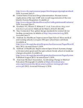 http://www.ihi.org/resources/pages/ihiwhitepapers/goingleaninhealthcare.aspx
2019; Accessed June 5.
68. United States Food and Drug Administration. Human factors
implications of the new GMP rule overall requirements of the new
Quality System Regulation Available at
http://www.fda.gov/MedicalDevices/DeviceRegulationandGuidance/HumanFact
2019; Accessed June 5.
69. Koutkias VG, Mcnair P, Kilintzis V. et al. From adverse drug event
detection to prevention Methods Inf Med 6, 2014;53: 482-492.
70. Stay Connected. New global design standards for enteral device
feeding connections Available at http://stayconnected.org 2019;
Accessed June 5.
71. Institute for Healthcare Improvement Open School. More medical
and nursing schools to require IHI open school basic certificate
Available at
http://www.ihi.org/education/ihiopenschool/resources/Pages/MoreMedicalAndN
May 2012; Accessed June 5, 2019.
72. Institute of Healthcare Improvement Open School. Systems change
with innovation grant and the open school, brody school of medicine
changes education Available at
http://www.ihi.org/education/ihiopenschool/resources/Pages/SystemsChangeBro
Published August 2015; Accessed June 5, 2019.
73. American Medical Association. Accelerating Change in Medical
Education Monograph Available at https://download.ama-
assn.org/resources/doc/about-ama/x-pub/ace-monograph-inter
active.pdf 2015; Accessed February 6, 2016.
 