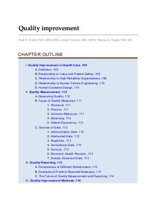 Quality improvement
Paul F. Weber, MD, RPh, MBA, Anne Tomolo, MD, MPH, Mamta K. Singh, MD, MS
CHAPTER OUTLINE
I. Quality Improvement in Health Care, 109
A. Definition, 109
B. Relationship to Value and Patient Safety, 109
C. Relationship to High-Reliability Organizations, 109
D. Relationship to Human Factors Engineering, 110
E. Human-Centered Design, 110
II. Quality Measurement, 110
A. Measuring Quality, 110
B. Types of Quality Measures, 111
1. Structural, 111
2. Process, 111
3. Outcome Measures, 111
4. Balancing, 112
5. Patient Experience, 112
C. Sources of Data, 112
1. Administrative Data, 112
2. Abstracted Data, 113
3. Registries, 113
4. Surveillance Data, 113
5. Surveys, 113
6. Electronic Health Records, 113
7. Directly Observed Data, 113
III. Quality Reporting, 113
A. Perspectives of Different Stakeholders, 113
B. Examples of Publicly Reported Measures, 114
C. The Future of Quality Measurement and Reporting, 114
IV. Quality Improvement Methods, 114
 
