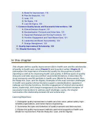 A. Model for Improvement, 115
B. Plan-Do-Study-Act, 115
C. Lean, 115
D. Six Sigma, 118
E. Lean Six Sigma, 120
V. Common Quality Issues and Successful Interventions, 120
A. Clinical Decision Support, 121
B. Standardization: Protocols and Order Sets, 121
C. Equipment Redesign and Forcing Functions, 121
D. Frontline Engagement and Team-Based Care, 121
E. Leadership and Board Accountability, 122
F. Change Management, 122
VI. Quality Improvement Scholarship, 122
VII. Chapter Summary, 123
In this chapter
This chapter defines quality improvement (QI) in health care and the relationship
of quality to health care value (Chapter 5) and to patient safety (Chapter 6). It
summarizes the importance of measuring quality for the purpose of public
reporting as well as for improving health care quality. It defines types of quality
measures and data sources and their associated limitations. It describes the
most commonly used QI methods in health care (Model for Improvement, Plan-
Do-Study-Act, Lean, and Six Sigma). Examples of the most common challenges
in health care quality (clinical decision support, standardization, equipment
redesign and forcing functions, frontline engagement of clinical microsystem
teams, leadership, and change management) are described with examples of
successful interventions to address each challenge. Lastly, the chapter
summarizes the relationship between QI and scholarship.
Learning Objectives
1. Distinguish quality improvement in health care from value, patient safety, high-
reliability organizations, and human factors engineering.
2. Summarize the types and limitations of quality measures and data sources.
3. Explain the quality improvement methods used most frequently in health care
(Model for Improvement, Plan-Do-Study-Act, Lean, and Six Sigma).
 