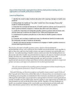 beyond the historically segregated boundaries of physician training and are
applicable to all health professions students.
Learning Objectives
1. Identify the need to align medical education with ongoing changes in health care
systems.
2. Differentiate the traditional “two pillar” model from the emerging “three pillar”
model of medical education.
3. Describe the conceptual framework of health systems science and compare it to
other systems-related concepts in medical education and care delivery.
4. Justify the importance of integrating health systems science with the basic and
clinical sciences to achieve the goals of the Triple and Quadruple Aims.
5. Understand the patient perspective on the need for health systems science
education.
6. Compare and contrast a traditional view of professional identity formation with
the emerging concept of systems citizenship.
7. Identify and discuss barriers for learners to engage in health systems science in
clinical learning environments.
This book is devoted to health systems science, which is the fundamental
understanding of how care is delivered, how health care professionals work together to
deliver that care, and how the health system can improve patient care and health care
delivery. An understanding of health systems science provides the building blocks for
physicians and other health care professionals to improve all aspects of patient care and
health care delivery. Additionally, awareness of health systems science and
mindfulness of its role in understanding health care delivery helps to ensure that
significant advancements in basic and clinical sciences ultimately translate to improved
patient outcomes and improved satisfaction for medical professionals.
“We will never transform the prevailing system of management without transforming our
prevailing system of education. They are the same system.”
Edwards Deming, an American engineer and quality improvement expert, believed
that if people fail in their roles within their jobs, it is because they are socialized in ways
of thinking and acting that are embedded in their formative institutional experiences.1,2
Although this philosophy was proposed for management in business and organizations
outside of health care, this philosophy directly applies to the urgent need for health care
transformation as well as medical education reform. Rapidly evolving challenges in
health care mandate changes in the way health care professionals are educated, and
these educational systems will in turn directly impact the health of patients.
 