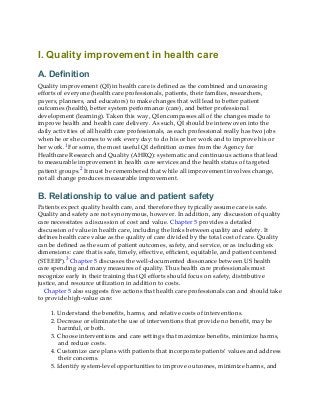 I. Quality improvement in health care
A. Definition
Quality improvement (QI) in health care is defined as the combined and unceasing
efforts of everyone (health care professionals, patients, their families, researchers,
payers, planners, and educators) to make changes that will lead to better patient
outcomes (health), better system performance (care), and better professional
development (learning). Taken this way, QI encompasses all of the changes made to
improve health and health care delivery. As such, QI should be interwoven into the
daily activities of all health care professionals, as each professional really has two jobs
when he or she comes to work every day: to do his or her work and to improve his or
her work.1 For some, the most useful QI definition comes from the Agency for
Healthcare Research and Quality (AHRQ): systematic and continuous actions that lead
to measurable improvement in health care services and the health status of targeted
patient groups.2 It must be remembered that while all improvement involves change,
not all change produces measurable improvement.
B. Relationship to value and patient safety
Patients expect quality health care, and therefore they typically assume care is safe.
Quality and safety are not synonymous, however. In addition, any discussion of quality
care necessitates a discussion of cost and value. Chapter 5 provides a detailed
discussion of value in health care, including the links between quality and safety. It
defines health care value as the quality of care divided by the total cost of care. Quality
can be defined as the sum of patient outcomes, safety, and service, or as including six
dimensions: care that is safe, timely, effective, efficient, equitable, and patient centered
(STEEEP).3 Chapter 5 discusses the well-documented dissonance between US health
care spending and many measures of quality. Thus health care professionals must
recognize early in their training that QI efforts should focus on safety, distributive
justice, and resource utilization in addition to costs.
Chapter 5 also suggests five actions that health care professionals can and should take
to provide high-value care:
1. Understand the benefits, harms, and relative costs of interventions.
2. Decrease or eliminate the use of interventions that provide no benefit, may be
harmful, or both.
3. Choose interventions and care settings that maximize benefits, minimize harms,
and reduce costs.
4. Customize care plans with patients that incorporate patients’ values and address
their concerns.
5. Identify system-level opportunities to improve outcomes, minimize harms, and
 