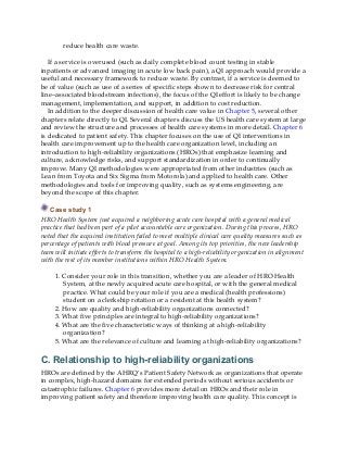 reduce health care waste.
If a service is overused (such as daily complete blood count testing in stable
inpatients or advanced imaging in acute low back pain), a QI approach would provide a
useful and necessary framework to reduce waste. By contrast, if a service is deemed to
be of value (such as use of a series of specific steps shown to decrease risk for central
line–associated bloodstream infections), the focus of the QI effort is likely to be change
management, implementation, and support, in addition to cost reduction.
In addition to the deeper discussion of health care value in Chapter 5, several other
chapters relate directly to QI. Several chapters discuss the US health care system at large
and review the structure and processes of health care systems in more detail. Chapter 6
is dedicated to patient safety. This chapter focuses on the use of QI interventions in
health care improvement up to the health care organization level, including an
introduction to high-reliability organizations (HROs) that emphasize learning and
culture, acknowledge risks, and support standardization in order to continually
improve. Many QI methodologies were appropriated from other industries (such as
Lean from Toyota and Six Sigma from Motorola) and applied to health care. Other
methodologies and tools for improving quality, such as systems engineering, are
beyond the scope of this chapter.
Case study 1
HRO Health System just acquired a neighboring acute care hospital with a general medical
practice that had been part of a pilot accountable care organization. During this process, HRO
noted that the acquired institution failed to meet multiple clinical care quality measures such as
percentage of patients with blood pressure at goal. Among its top priorities, the new leadership
team will initiate efforts to transform the hospital to a high-reliability organization in alignment
with the rest of its member institutions within HRO Health System.
1. Consider your role in this transition, whether you are a leader of HRO Health
System, at the newly acquired acute care hospital, or with the general medical
practice. What could be your role if you are a medical (health professions)
student on a clerkship rotation or a resident at this health system?
2. How are quality and high-reliability organizations connected?
3. What five principles are integral to high-reliability organizations?
4. What are the five characteristic ways of thinking at a high-reliability
organization?
5. What are the relevance of culture and learning at high-reliability organizations?
C. Relationship to high-reliability organizations
HROs are defined by the AHRQ’s Patient Safety Network as organizations that operate
in complex, high-hazard domains for extended periods without serious accidents or
catastrophic failures. Chapter 6 provides more detail on HROs and their role in
improving patient safety and therefore improving health care quality. This concept is
 