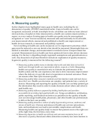 II. Quality measurement
A. Measuring quality
Earlier chapters have highlighted many gaps in health care, including the six
dimensions of quality (STEEEP) mentioned earlier. Gaps in health care can be
recognized, measured, or both at multiple levels: a frontline care delivery team (clinical
microsystem), a hospital or clinic (mesosystem), a health care system (macrosystem), a
region, or even a nation. Existing gaps in health care quality may be unrecognized,
recognized or “seen” but not measured, measured and used internally for local health
care improvement efforts, measured and published as health care improvement or
health services research, or measured and publicly reported.
Not everything in health care can be measured, so it is important to prioritize which
gaps must be reduced so one can decide what should be measured. Meaningful data are
needed to stimulate change, and measurement is needed to know if improvement has
occurred. Measurement moves health care from opinion-driven to data-driven decision
making. It is the key to dispelling deeply ingrained assumptions and generalizations as
well. Any discussion of QI must therefore include an explanation of quality measures.
In general, quality is measured for the following reasons9:
• Measuring quality enables teams to identify what works and what does not work in
health care (through health care improvement efforts, research, or both). Measuring
health care quality is essential not only to evaluate the performance of the
health system and the care experience, but also to drive necessary improvement
where the delivery of care falls short of expectation or desired outcomes. There
are reasons other than QI to measure quality.
• Measuring quality helps consumers (patients and their families) make informed choices
about their care. Health care decisions are complex, and patients face a variety of
choices. Measuring and reporting the quality of health care can help patients get
the information they need in order to make decisions about where and when to
seek health care.
• Measuring quality influences payment by holding health plans and providers
accountable for providing high-quality health care. Tying accreditation, certification,
public reporting, and financial incentives (or penalties) to the quality of health
care can encourage health plans, physicians, and other health care professionals
to deliver the best care possible.
• Measuring quality promotes a culture of safety by preventing overuse, underuse, and
misuse of health care. Overuse and misuse of health care services (procedures,
tests, and medications) can lead to preventable complications and death.
Measuring health care quality helps to ensure that patients receive the right care
at the right time, the first time, every time.
• Measuring disparities in health care delivery and outcomes maintains focus on all
dimensions of quality. Racial and ethnic minorities routinely face more barriers to
 