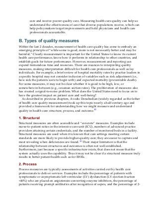 care and receive poorer quality care. Measuring health care quality can help us
understand the effectiveness of care that diverse populations receive, which can
help policymakers target improvements and hold physicians and health care
professionals accountable.
B. Types of quality measures
Within the last 2 decades, measurement of health care quality has come to embody an
emerging principle of “while some is good, more is not necessarily better and may be
harmful.” Clearly measurement is important for the United States to know its current
health care performance, know how it performs in relationship to other countries, and
establish goals for future performance. However, measurement and reporting can
expend tremendous time and resources. There are nuances to interpreting quality
measures, making interpretation difficult for health care professionals as well as lay
individuals. For example, a brief review of hospital mortality rates by practice leaders in
a specific hospital may not consider inclusion of variables such as risk adjustment (i.e.,
how sick the patients were to begin with) and expected mortality (preventable death).
For some measures, it may not be clear whether it is good to be high, low, or
somewhere in between (e.g., cesarean section rates). The proliferation of measures also
has created a signal-to-noise problem. What does the United States need to focus on to
have the greatest impact on patient care and well-being?
As described in previous chapters, Avedis Donabedian (widely regarded as the father
of health care quality measurement) took up this topic nearly a half-century ago and
provided a framework for understanding how we might measure and understand
quality in health care: structure, process, and outcome.10
1. Structural
Structural measures are often accessible and “concrete” measures. Examples include
nurse-to-patient ratios in the intensive care unit (ICU), numbers of advanced practice
providers attaining certain credentials, and the number of monitored beds in a facility.
Structural measures are used when it is known that care settings meeting certain
standards are more likely to provide higher-quality care; they are easier to capture and
most revealing when deficiencies are found.11 Their major limitation is that the
relationship between structures and outcomes is often not well established.
Furthermore, just because a specific infrastructure exists, that does not mean that the
system actually uses the capability. Thus it may not be clear if a structural measure truly
results in better patient health such as for EHRs.
2. Process
Process measures are typically assessments of activities carried out by health care
professionals to deliver services. Examples include the percentage of patients with
symptomatic or asymptomatic left ventricular (LV) dysfunction (LV ejection fraction
<40%) who are placed on angiotensin-converting enzyme inhibitors, the percentage of
patients receiving prompt antibiotics after recognition of sepsis, and the percentage of 2-
 