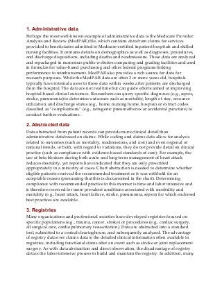 1. Administrative data
Perhaps the most well-known example of administrative data is the Medicare Provider
Analysis and Review (MedPAR) file, which contains data from claims for services
provided to beneficiaries admitted to Medicare-certified inpatient hospitals and skilled
nursing facilities. It contains details on demographics as well as diagnoses, procedures,
and discharge dispositions, including deaths and readmissions. These data are analyzed
and repackaged in numerous public websites comparing and grading facilities and used
in formulas for value-based purchasing and other federal programs linking
performance to reimbursement. MedPAR also provides a rich source for data for
research purposes. While the MedPAR data are often 3 or more years old, hospitals
typically have internal access to these data within weeks after patients are discharged
from the hospital. The data are not real time but can guide efforts aimed at improving
hospital-based clinical outcomes. Researchers can query specific diagnoses (e.g., sepsis,
stroke, pneumonia) to determine outcomes such as mortality, length of stay, resource
utilization, and discharge status (e.g., home, nursing home, hospice) or extract codes
classified as “complications” (e.g., iatrogenic pneumothorax or accidental puncture) to
conduct further evaluations.
2. Abstracted data
Data abstracted from patient records can provide more clinical detail than
administrative data based on claims. While coding and claims data allow for analysis
related to outcomes (such as mortality, readmissions, and cost) and even regional or
national trends, or both, with regard to variations, they do not provide detail on clinical
practice (such as compliance with evidence-based standards of care). For example, the
use of beta blockers during both acute and long-term management of heart attack
reduces mortality, yet reports have indicated that they are only prescribed
appropriately in a minority of cases. Chart abstraction is needed to determine whether
eligible patients received the recommended treatment or it was withheld for an
acceptable reason (presuming that this is documented in the chart). Determining
compliance with recommended practice in this manner is time and labor intensive and
is therefore reserved for more prevalent conditions associated with morbidity and
mortality (e.g., heart attack, heart failure, stroke, pneumonia, sepsis) for which endorsed
best practices are available.
3. Registries
Many organizations and professional societies have developed registries focused on
specific populations (e.g., trauma, cancer, stroke) or procedures (e.g., cardiac surgery,
all surgical care, cardiopulmonary resuscitation). Data are abstracted into a standard
tool, submitted to a central clearinghouse, and subsequently analyzed. The advantage
of registry data over claims data is the detailed clinical information often available in
registries, including functional status after an event such as stroke or joint replacement
surgery. As with data abstraction and direct observation, the disadvantage of registry
data is the labor-intensive process to build and maintain the registry. In addition, many
 